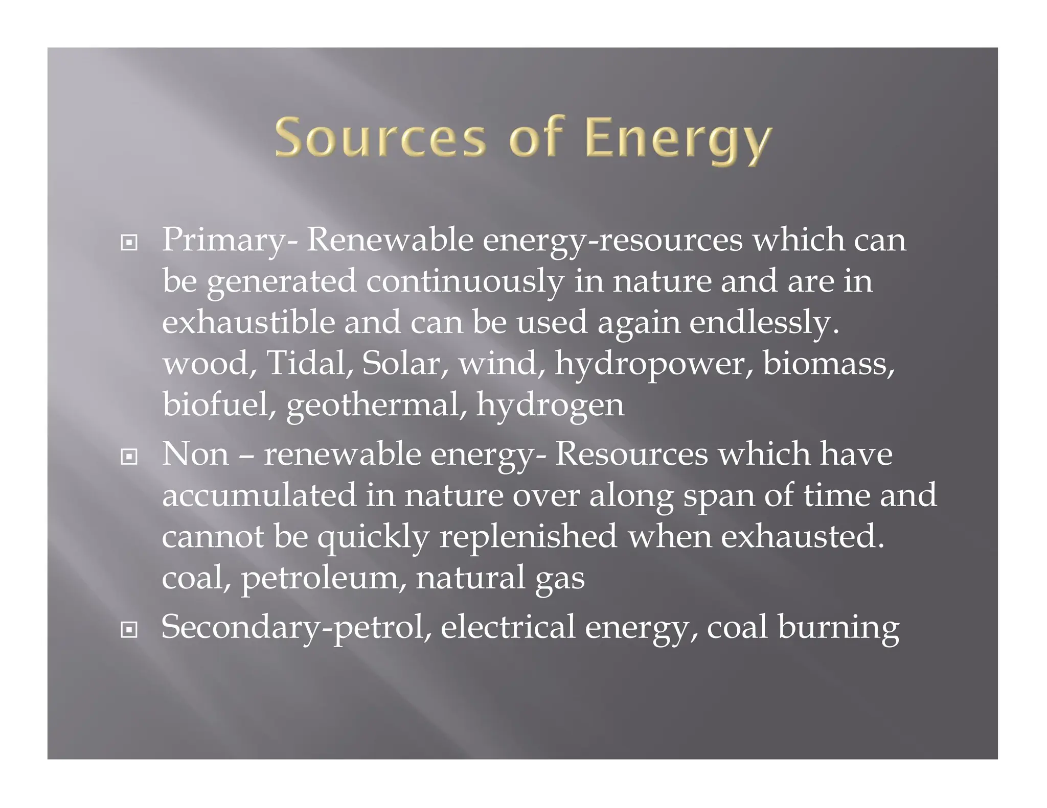  Primary- Renewable energy-resources which can
be generated continuously in nature and are in
exhaustible and can be used again endlessly.
wood, Tidal, Solar, wind, hydropower, biomass,
biofuel, geothermal, hydrogen
 Non – renewable energy- Resources which have
accumulated in nature over along span of time and
cannot be quickly replenished when exhausted.
coal, petroleum, natural gas
 Secondary-petrol, electrical energy, coal burning
 