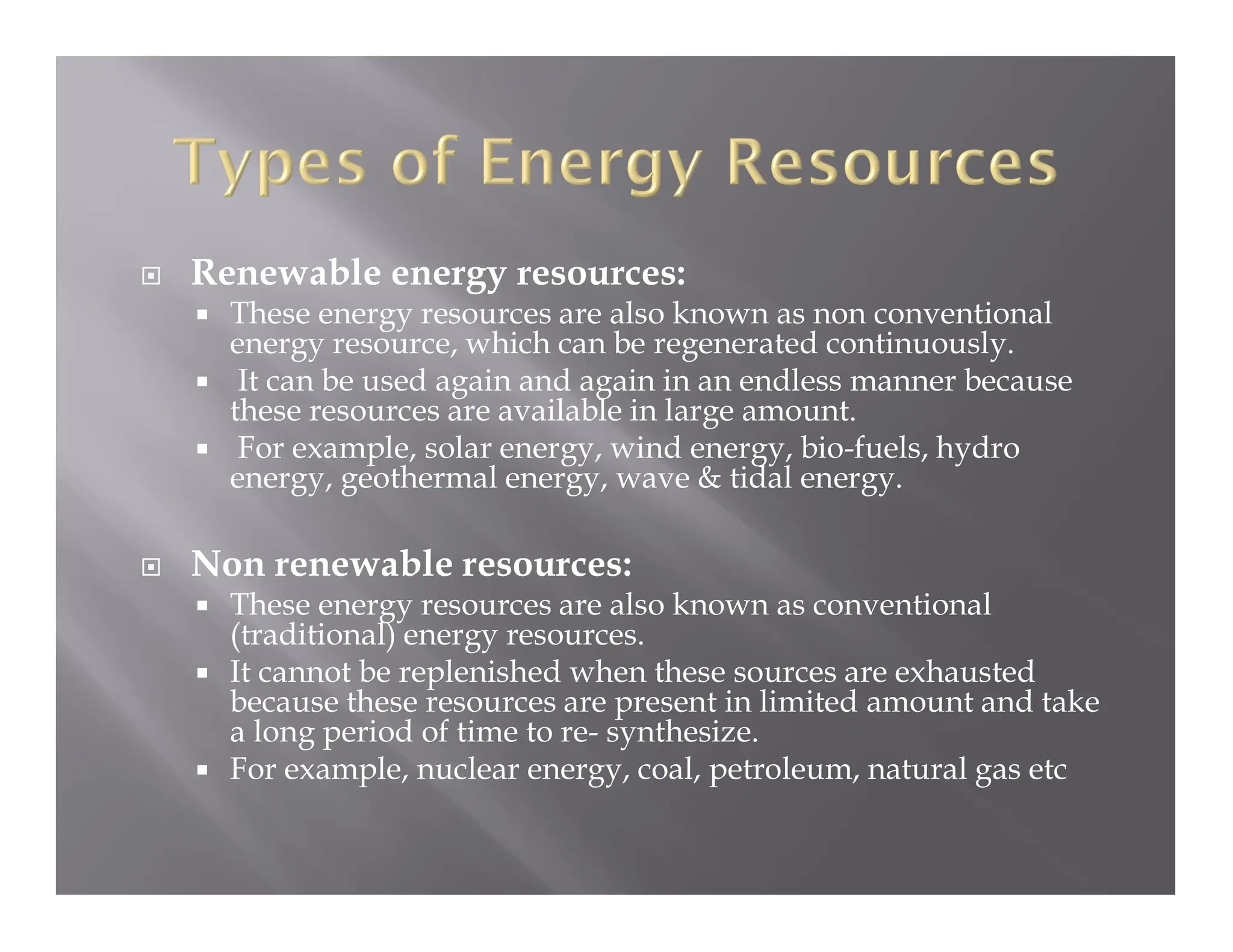  Renewable energy resources:
 These energy resources are also known as non conventional
energy resource, which can be regenerated continuously.
 It can be used again and again in an endless manner because
these resources are available in large amount.
 For example, solar energy, wind energy, bio-fuels, hydro
energy, geothermal energy, wave & tidal energy.
 Non renewable resources:
 These energy resources are also known as conventional
(traditional) energy resources.
 It cannot be replenished when these sources are exhausted
because these resources are present in limited amount and take
a long period of time to re- synthesize.
 For example, nuclear energy, coal, petroleum, natural gas etc
 