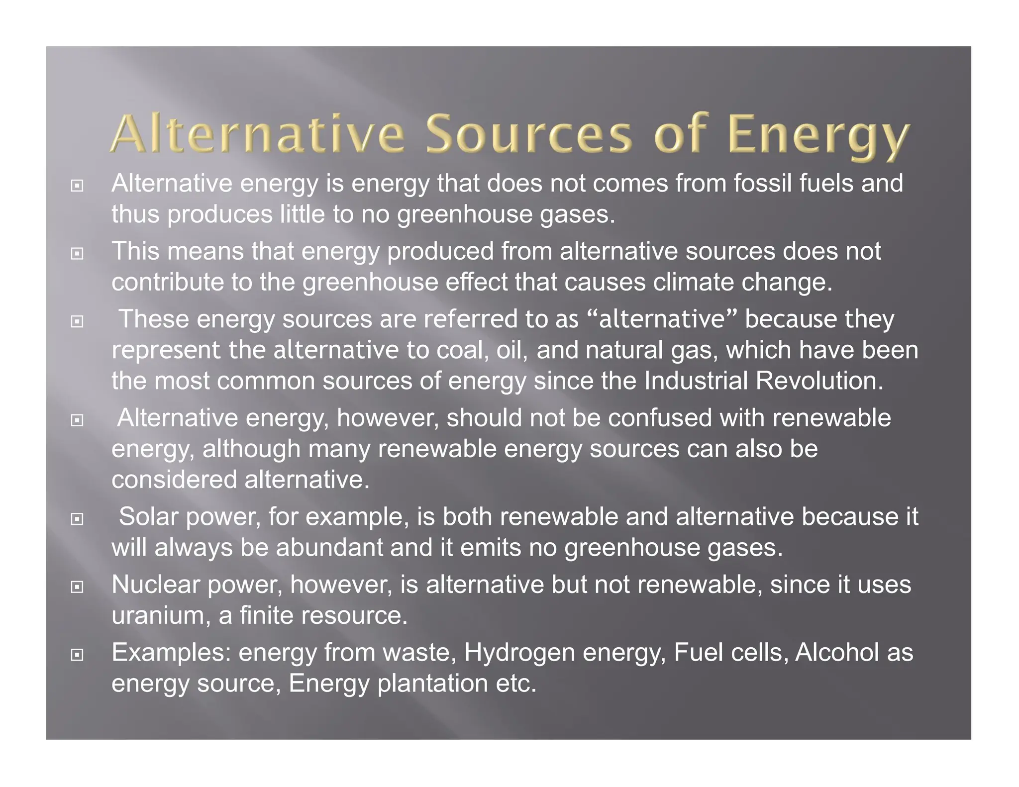  Alternative energy is energy that does not comes from fossil fuels and
thus produces little to no greenhouse gases.
 This means that energy produced from alternative sources does not
contribute to the greenhouse effect that causes climate change.
 These energy sources are referred to as “alternative” because they
represent the alternative to coal, oil, and natural gas, which have been
the most common sources of energy since the Industrial Revolution.
 Alternative energy, however, should not be confused with renewable
energy, although many renewable energy sources can also be
considered alternative.
 Solar power, for example, is both renewable and alternative because it
will always be abundant and it emits no greenhouse gases.
 Nuclear power, however, is alternative but not renewable, since it uses
uranium, a finite resource.
 Examples: energy from waste, Hydrogen energy, Fuel cells, Alcohol as
energy source, Energy plantation etc.
 