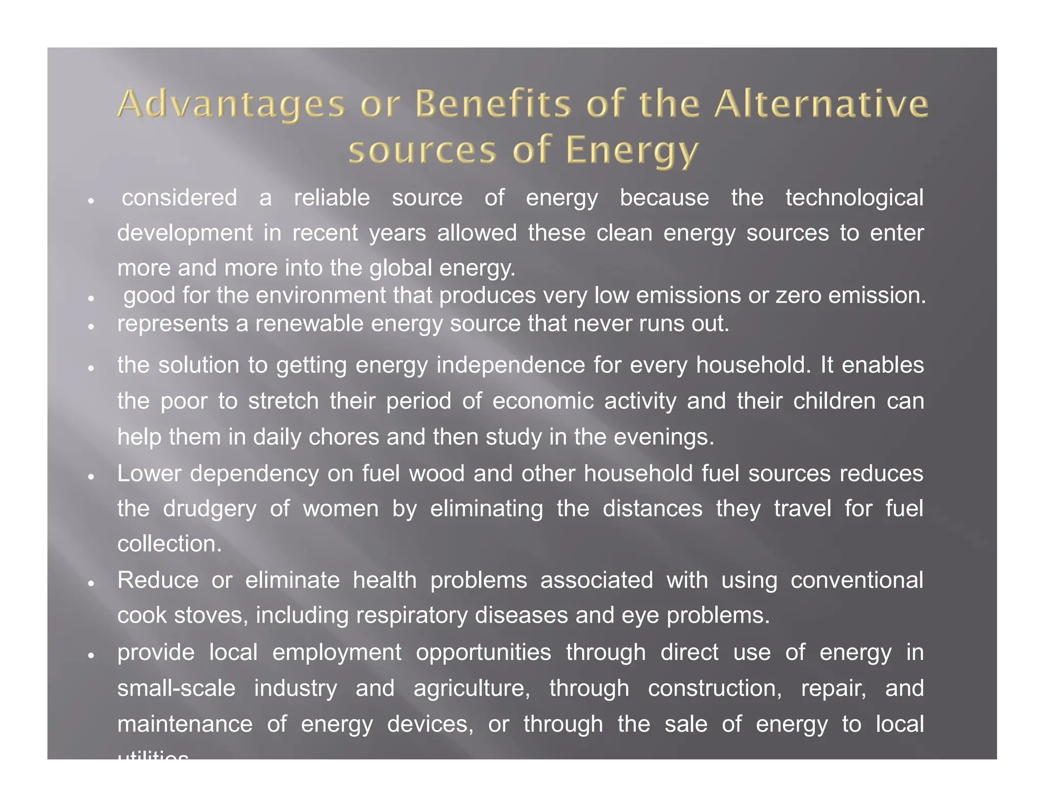  considered a reliable source of energy because the technological
development in recent years allowed these clean energy sources to enter
more and more into the global energy.
 good for the environment that produces very low emissions or zero emission.
 represents a renewable energy source that never runs out.
 the solution to getting energy independence for every household. It enables
the poor to stretch their period of economic activity and their children can
help them in daily chores and then study in the evenings.
 Lower dependency on fuel wood and other household fuel sources reduces
the drudgery of women by eliminating the distances they travel for fuel
collection.
 Reduce or eliminate health problems associated with using conventional
cook stoves, including respiratory diseases and eye problems.
 provide local employment opportunities through direct use of energy in
small-scale industry and agriculture, through construction, repair, and
maintenance of energy devices, or through the sale of energy to local
utilities.
 