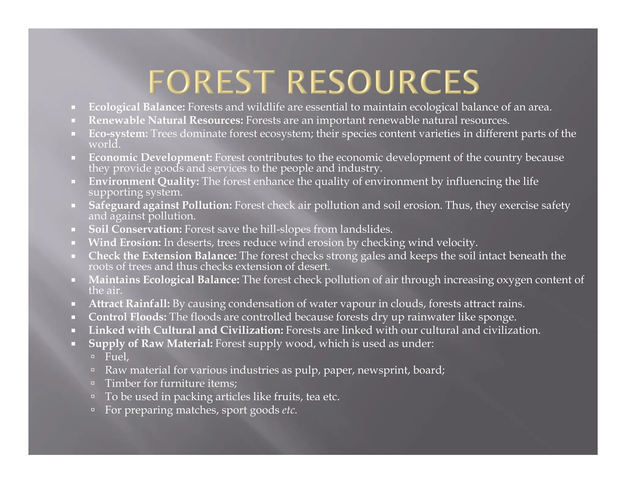  Ecological Balance: Forests and wildlife are essential to maintain ecological balance of an area.
 Renewable Natural Resources: Forests are an important renewable natural resources.
 Eco-system: Trees dominate forest ecosystem; their species content varieties in different parts of the
world.
 Economic Development: Forest contributes to the economic development of the country because
they provide goods and services to the people and industry.
 Environment Quality: The forest enhance the quality of environment by influencing the life
supporting system.
 Safeguard against Pollution: Forest check air pollution and soil erosion. Thus, they exercise safety
and against pollution.
 Soil Conservation: Forest save the hill-slopes from landslides.
 Wind Erosion: In deserts, trees reduce wind erosion by checking wind velocity.
 Check the Extension Balance: The forest checks strong gales and keeps the soil intact beneath the
roots of trees and thus checks extension of desert.
 Maintains Ecological Balance: The forest check pollution of air through increasing oxygen content of
the air.
 Attract Rainfall: By causing condensation of water vapour in clouds, forests attract rains.
 Control Floods: The floods are controlled because forests dry up rainwater like sponge.
 Linked with Cultural and Civilization: Forests are linked with our cultural and civilization.
 Supply of Raw Material: Forest supply wood, which is used as under:
 Fuel,
 Raw material for various industries as pulp, paper, newsprint, board;
 Timber for furniture items;
 To be used in packing articles like fruits, tea etc.
 For preparing matches, sport goods etc.
 