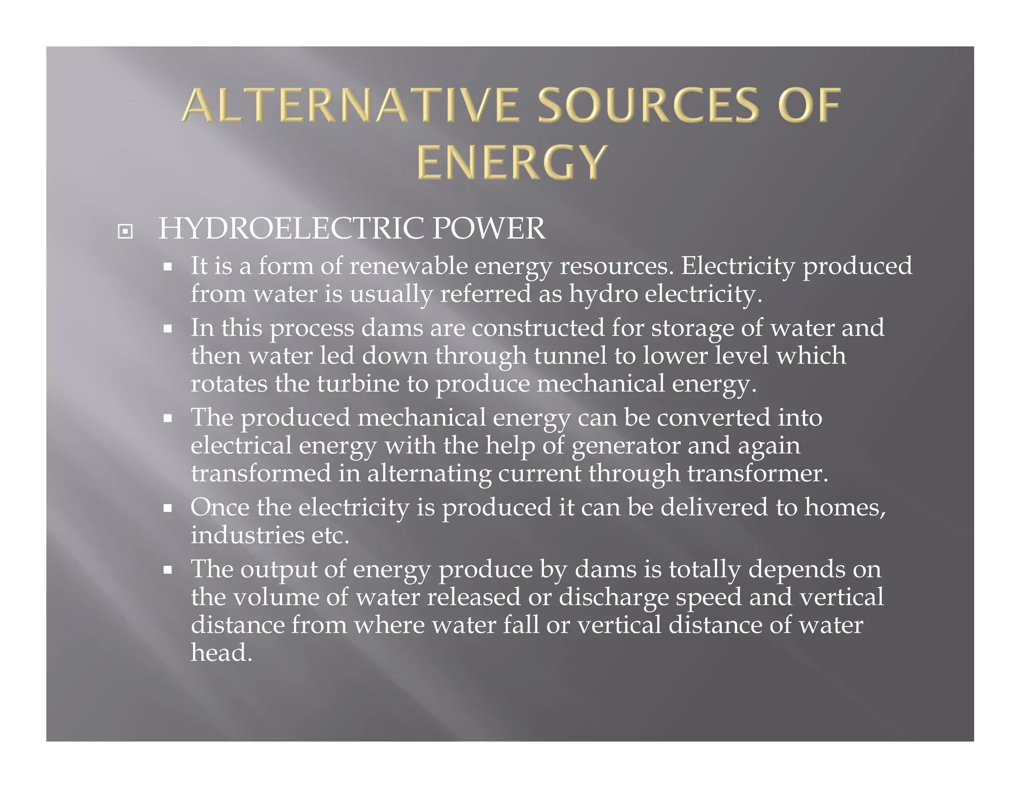  HYDROELECTRIC POWER
 It is a form of renewable energy resources. Electricity produced
from water is usually referred as hydro electricity.
 In this process dams are constructed for storage of water and
then water led down through tunnel to lower level which
rotates the turbine to produce mechanical energy.
 The produced mechanical energy can be converted into
electrical energy with the help of generator and again
transformed in alternating current through transformer.
 Once the electricity is produced it can be delivered to homes,
industries etc.
 The output of energy produce by dams is totally depends on
the volume of water released or discharge speed and vertical
distance from where water fall or vertical distance of water
head.
 