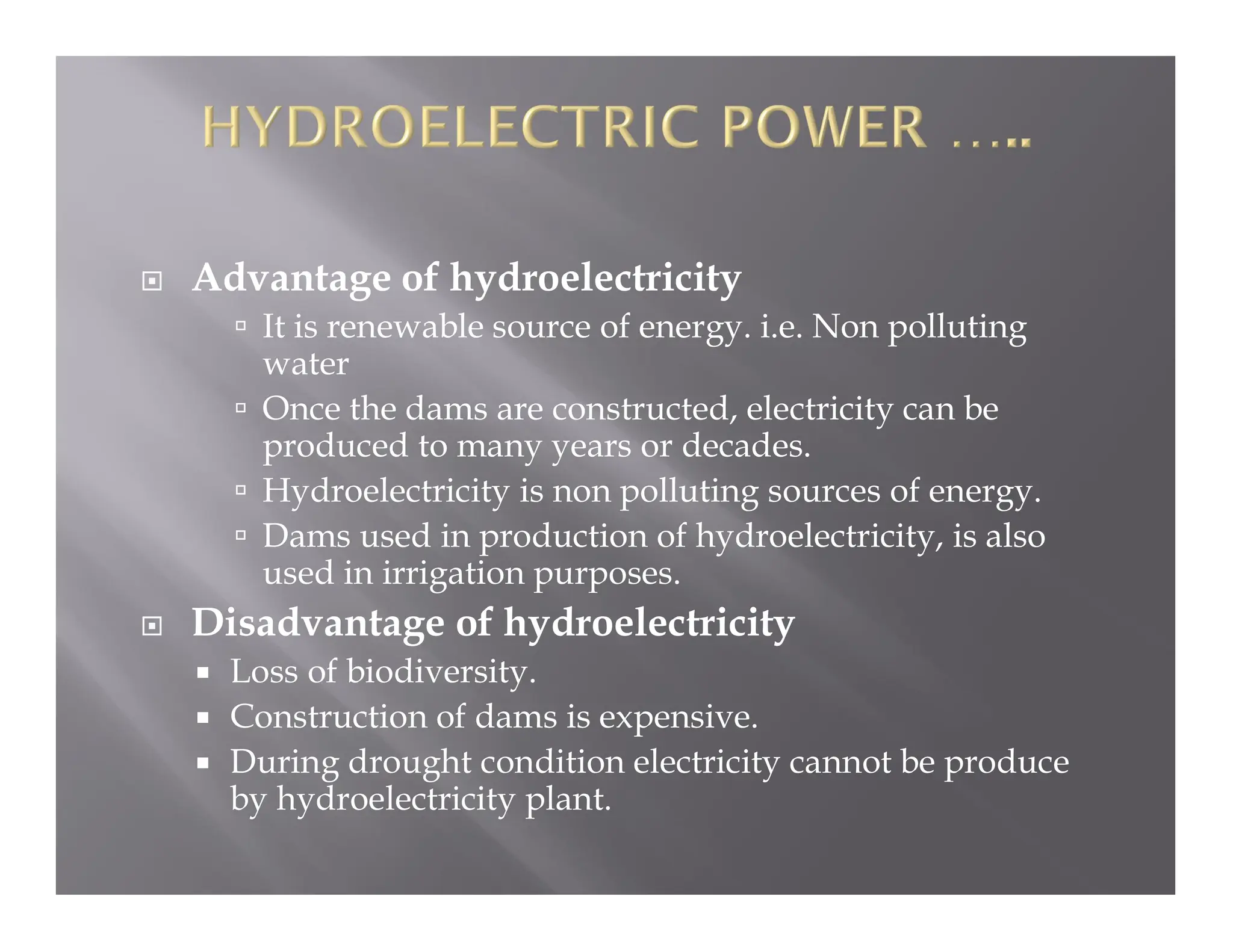  Advantage of hydroelectricity
 It is renewable source of energy. i.e. Non polluting
water
 Once the dams are constructed, electricity can be
produced to many years or decades.
 Hydroelectricity is non polluting sources of energy.
 Dams used in production of hydroelectricity, is also
used in irrigation purposes.
 Disadvantage of hydroelectricity
 Loss of biodiversity.
 Construction of dams is expensive.
 During drought condition electricity cannot be produce
by hydroelectricity plant.
 