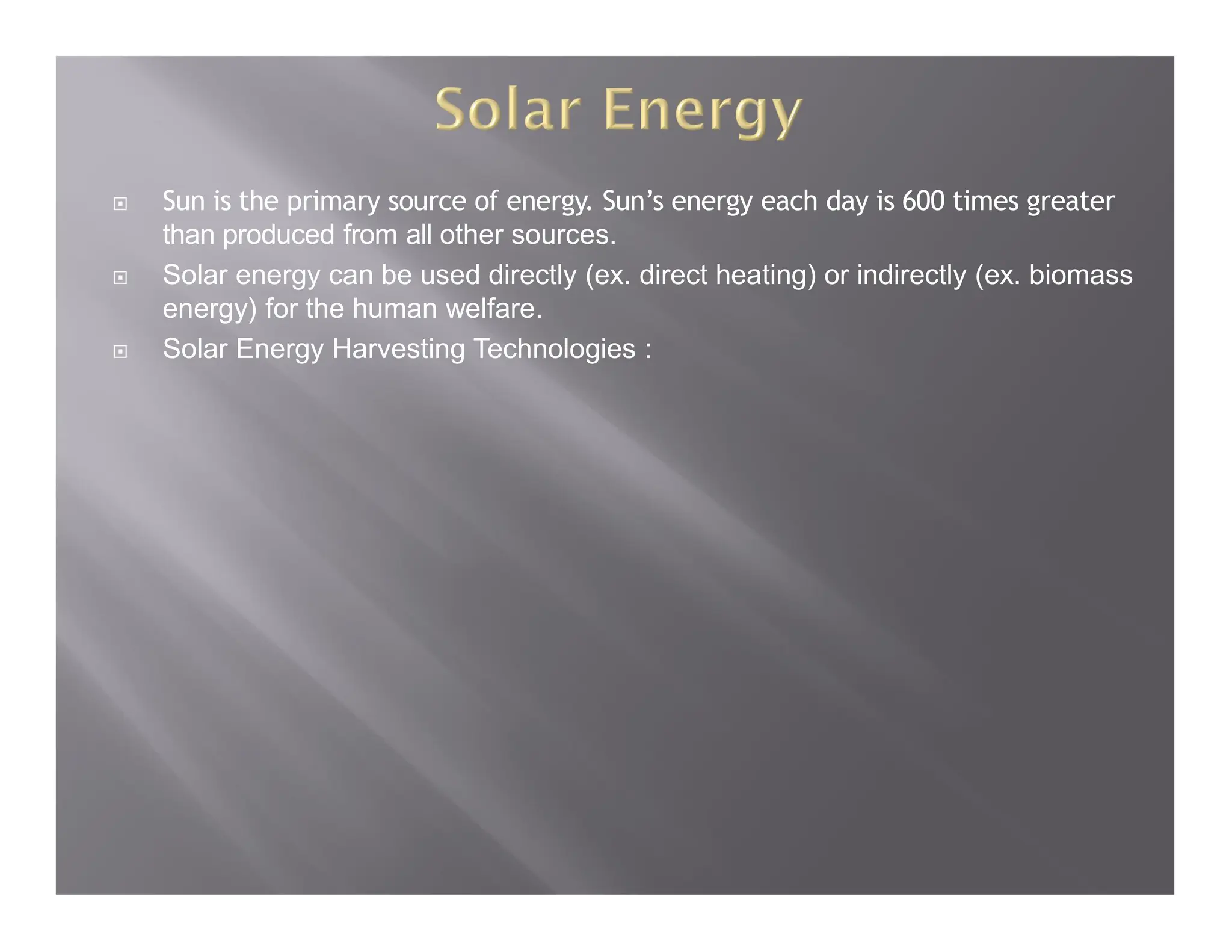  Sun is the primary source of energy. Sun’s energy each day is 600 times greater
than produced from all other sources.
 Solar energy can be used directly (ex. direct heating) or indirectly (ex. biomass
energy) for the human welfare.
 Solar Energy Harvesting Technologies :
 