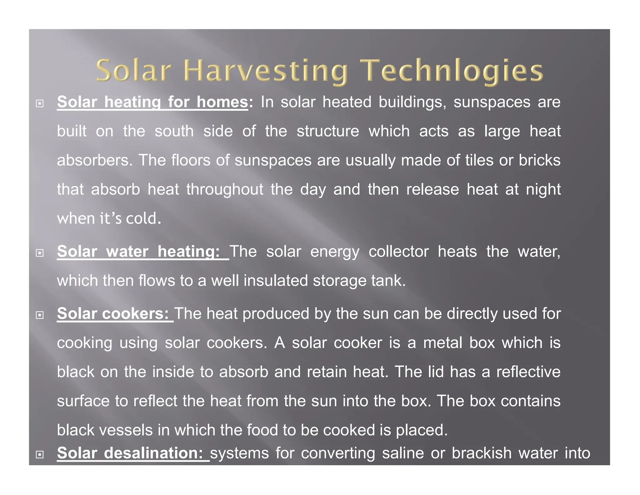  Solar heating for homes: In solar heated buildings, sunspaces are
built on the south side of the structure which acts as large heat
absorbers. The floors of sunspaces are usually made of tiles or bricks
that absorb heat throughout the day and then release heat at night
when it’s cold.
 Solar water heating: The solar energy collector heats the water,
which then flows to a well insulated storage tank.
 Solar cookers: The heat produced by the sun can be directly used for
cooking using solar cookers. A solar cooker is a metal box which is
black on the inside to absorb and retain heat. The lid has a reflective
surface to reflect the heat from the sun into the box. The box contains
black vessels in which the food to be cooked is placed.
 Solar desalination: systems for converting saline or brackish water into
pure distilled water.
 