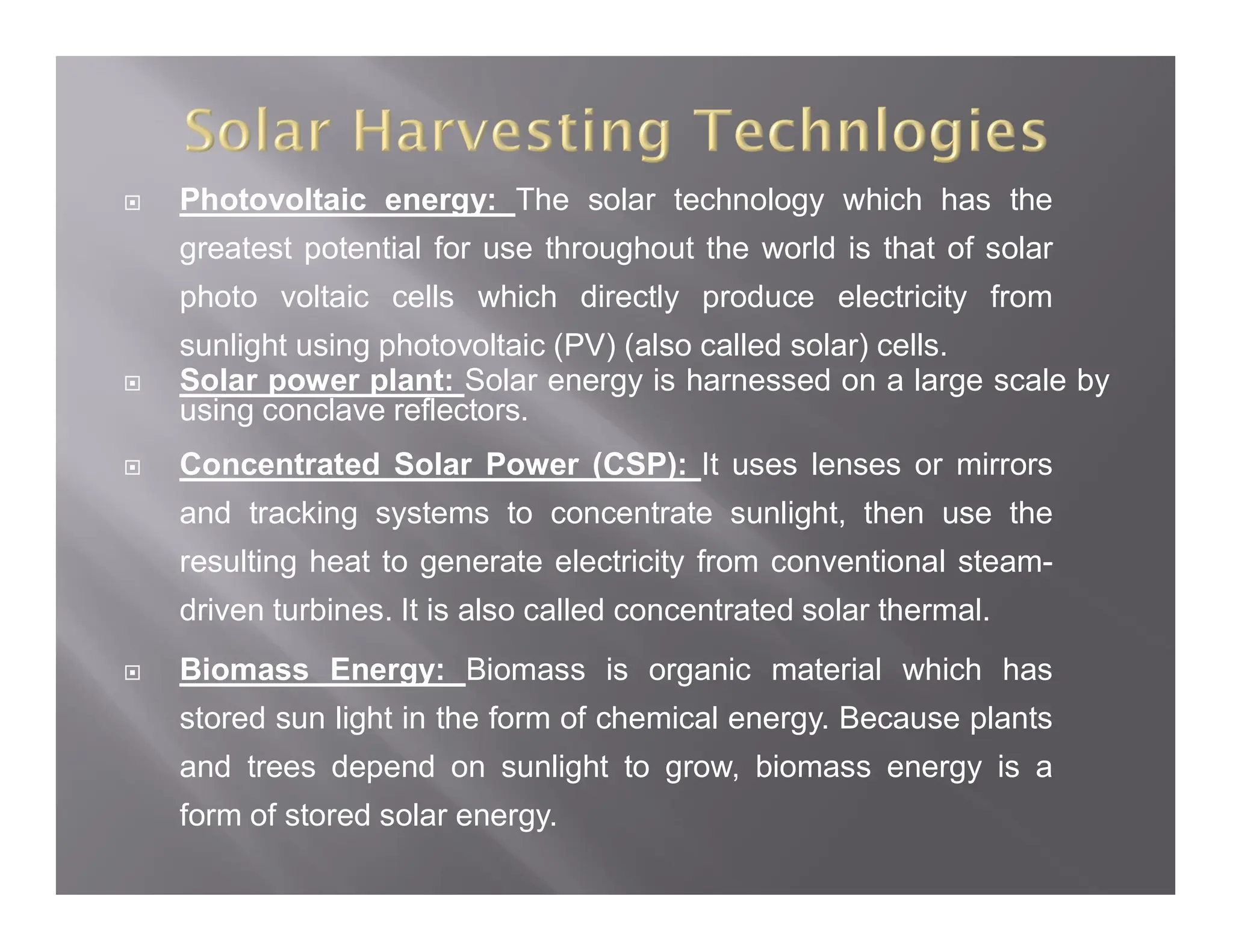  Photovoltaic energy: The solar technology which has the
greatest potential for use throughout the world is that of solar
photo voltaic cells which directly produce electricity from
sunlight using photovoltaic (PV) (also called solar) cells.
 Solar power plant: Solar energy is harnessed on a large scale by
using conclave reflectors.
 Concentrated Solar Power (CSP): It uses lenses or mirrors
and tracking systems to concentrate sunlight, then use the
resulting heat to generate electricity from conventional steam-
driven turbines. It is also called concentrated solar thermal.
 Biomass Energy: Biomass is organic material which has
stored sun light in the form of chemical energy. Because plants
and trees depend on sunlight to grow, biomass energy is a
form of stored solar energy.
 