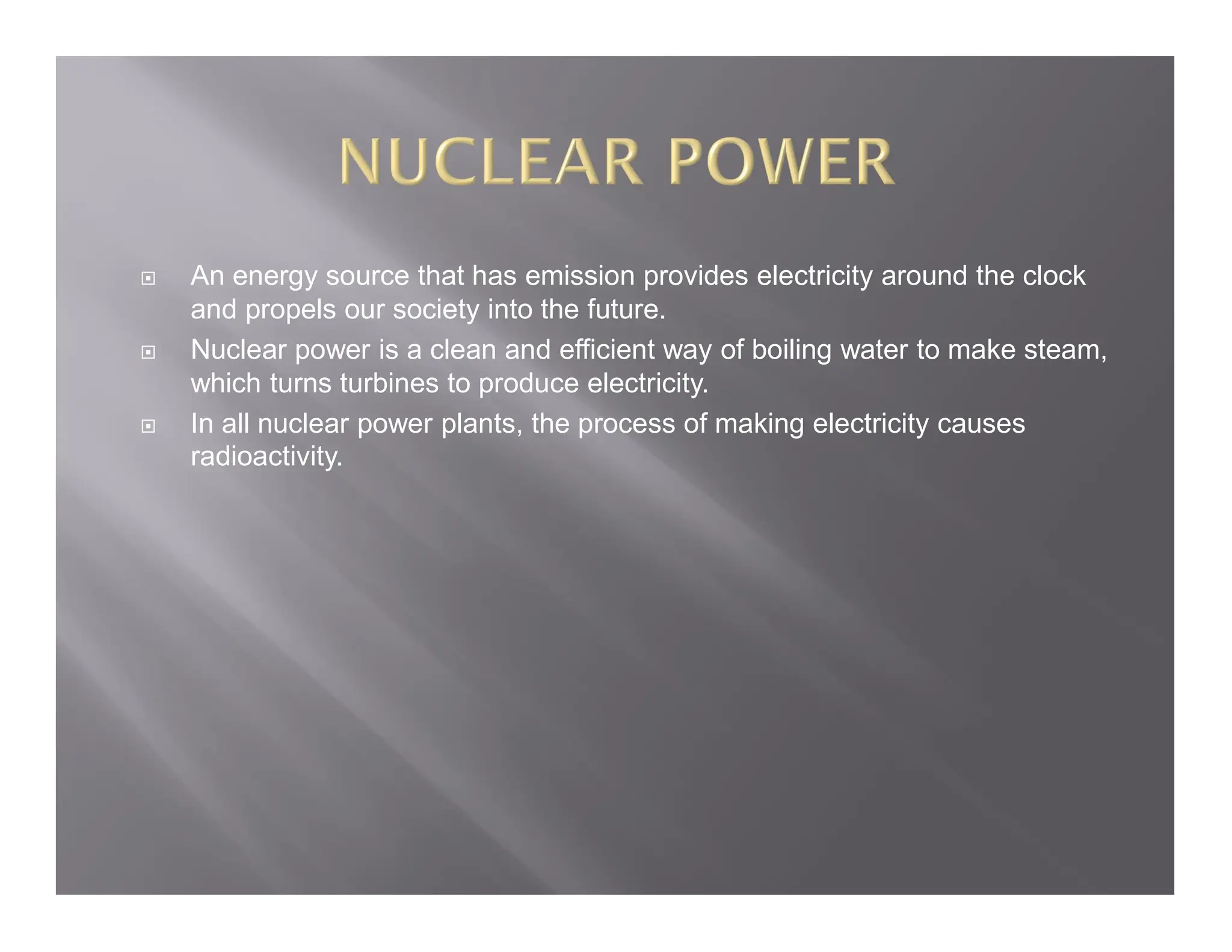  An energy source that has emission provides electricity around the clock
and propels our society into the future.
 Nuclear power is a clean and efficient way of boiling water to make steam,
which turns turbines to produce electricity.
 In all nuclear power plants, the process of making electricity causes
radioactivity.
 