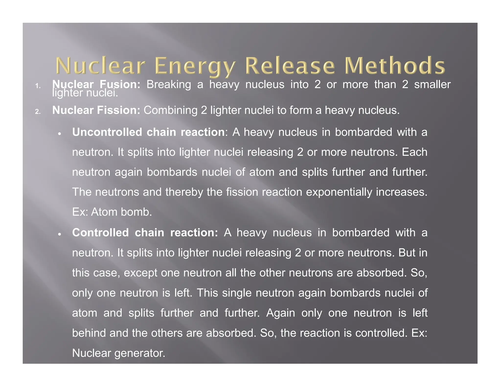 1. Nuclear Fusion: Breaking a heavy nucleus into 2 or more than 2 smaller
lighter nuclei.
2. Nuclear Fission: Combining 2 lighter nuclei to form a heavy nucleus.
 Uncontrolled chain reaction: A heavy nucleus in bombarded with a
neutron. It splits into lighter nuclei releasing 2 or more neutrons. Each
neutron again bombards nuclei of atom and splits further and further.
The neutrons and thereby the fission reaction exponentially increases.
Ex: Atom bomb.
 Controlled chain reaction: A heavy nucleus in bombarded with a
neutron. It splits into lighter nuclei releasing 2 or more neutrons. But in
this case, except one neutron all the other neutrons are absorbed. So,
only one neutron is left. This single neutron again bombards nuclei of
atom and splits further and further. Again only one neutron is left
behind and the others are absorbed. So, the reaction is controlled. Ex:
Nuclear generator.
 