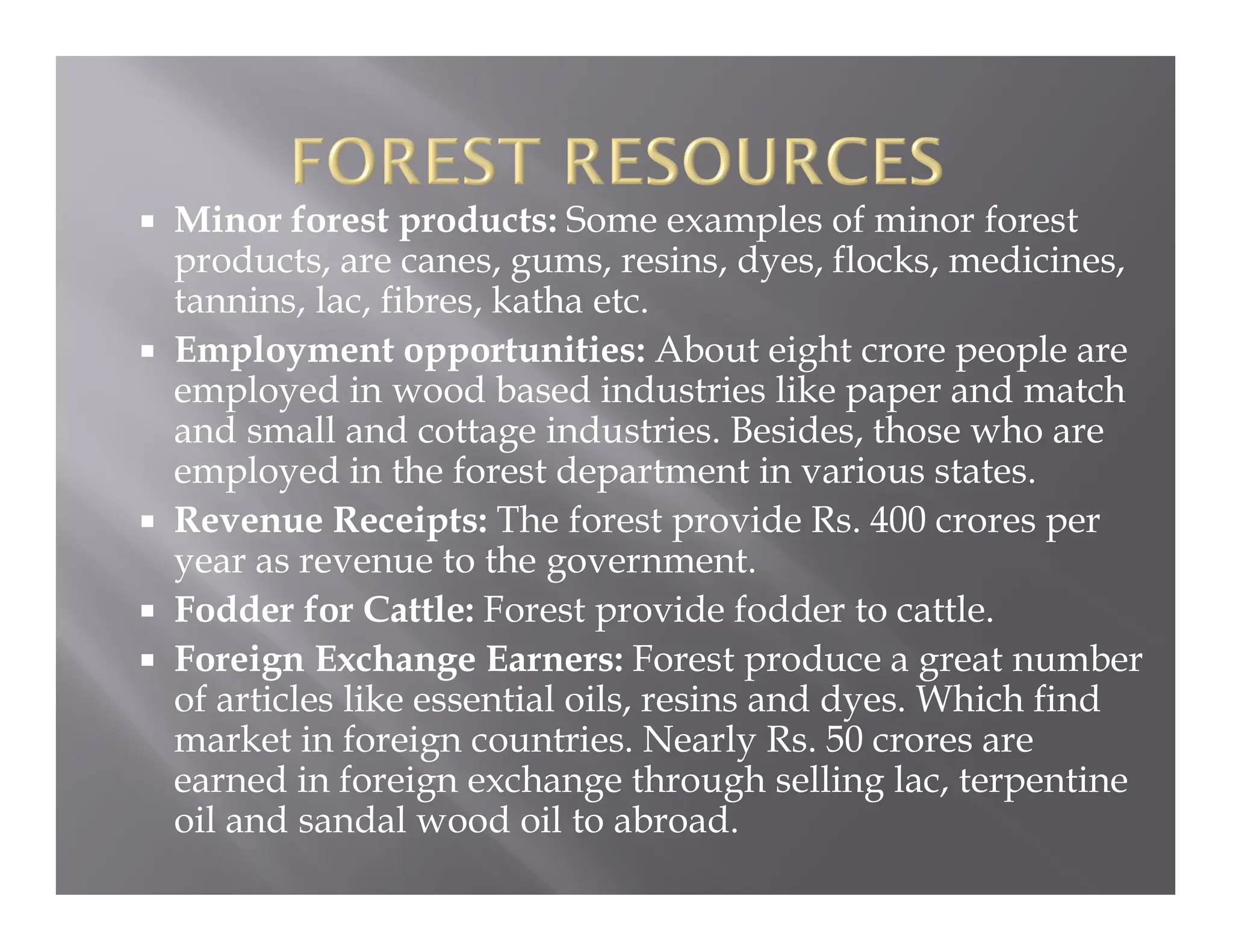  Minor forest products: Some examples of minor forest
products, are canes, gums, resins, dyes, flocks, medicines,
tannins, lac, fibres, katha etc.
 Employment opportunities: About eight crore people are
employed in wood based industries like paper and match
and small and cottage industries. Besides, those who are
employed in the forest department in various states.
 Revenue Receipts: The forest provide Rs. 400 crores per
year as revenue to the government.
 Fodder for Cattle: Forest provide fodder to cattle.
 Foreign Exchange Earners: Forest produce a great number
of articles like essential oils, resins and dyes. Which find
market in foreign countries. Nearly Rs. 50 crores are
earned in foreign exchange through selling lac, terpentine
oil and sandal wood oil to abroad.
 