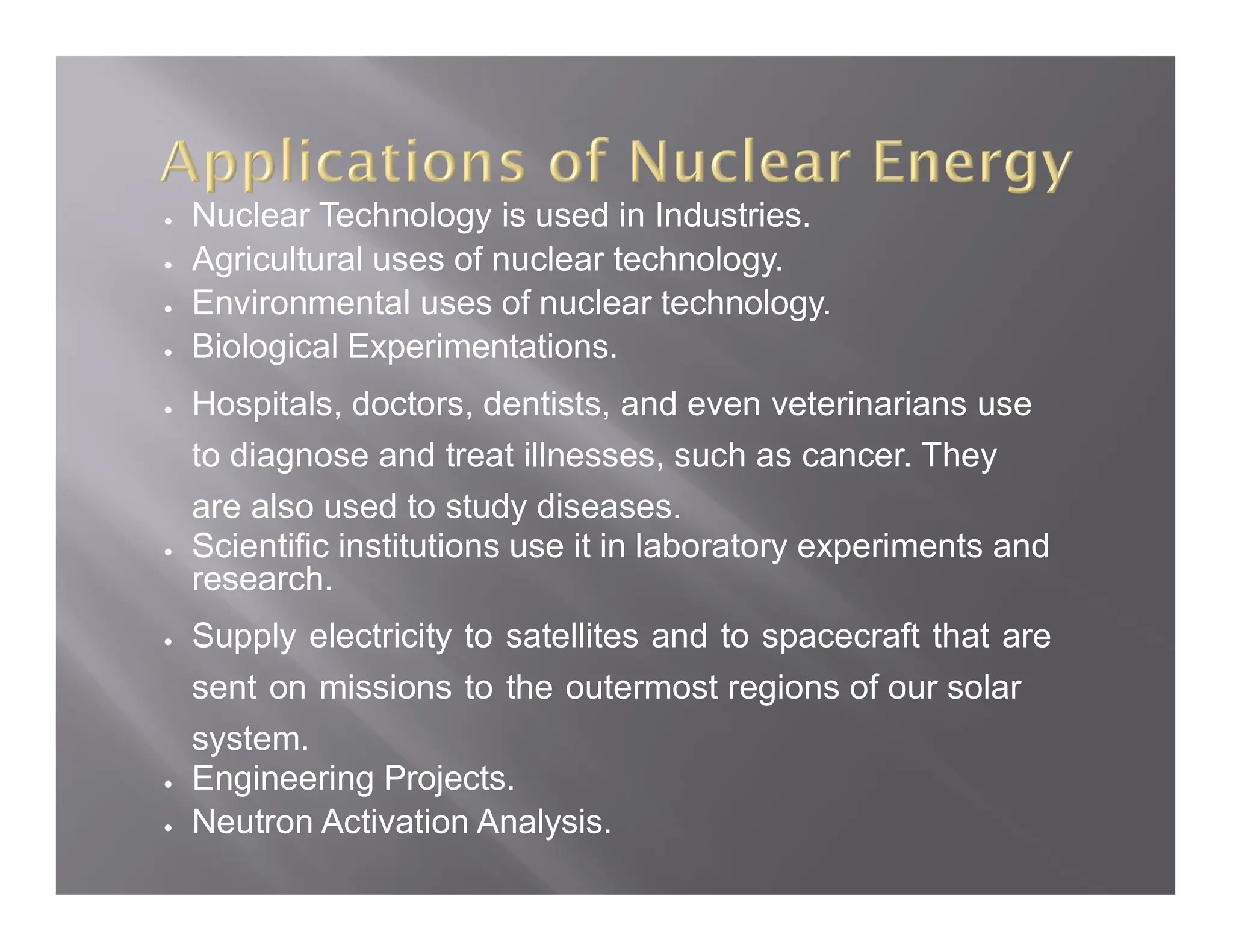  Nuclear Technology is used in Industries.
 Agricultural uses of nuclear technology.
 Environmental uses of nuclear technology.
 Biological Experimentations.
 Hospitals, doctors, dentists, and even veterinarians use
to diagnose and treat illnesses, such as cancer. They
are also used to study diseases.
 Scientific institutions use it in laboratory experiments and
research.
 Supply electricity to satellites and to spacecraft that are
sent on missions to the outermost regions of our solar
system.
 Engineering Projects.
 Neutron Activation Analysis.
 