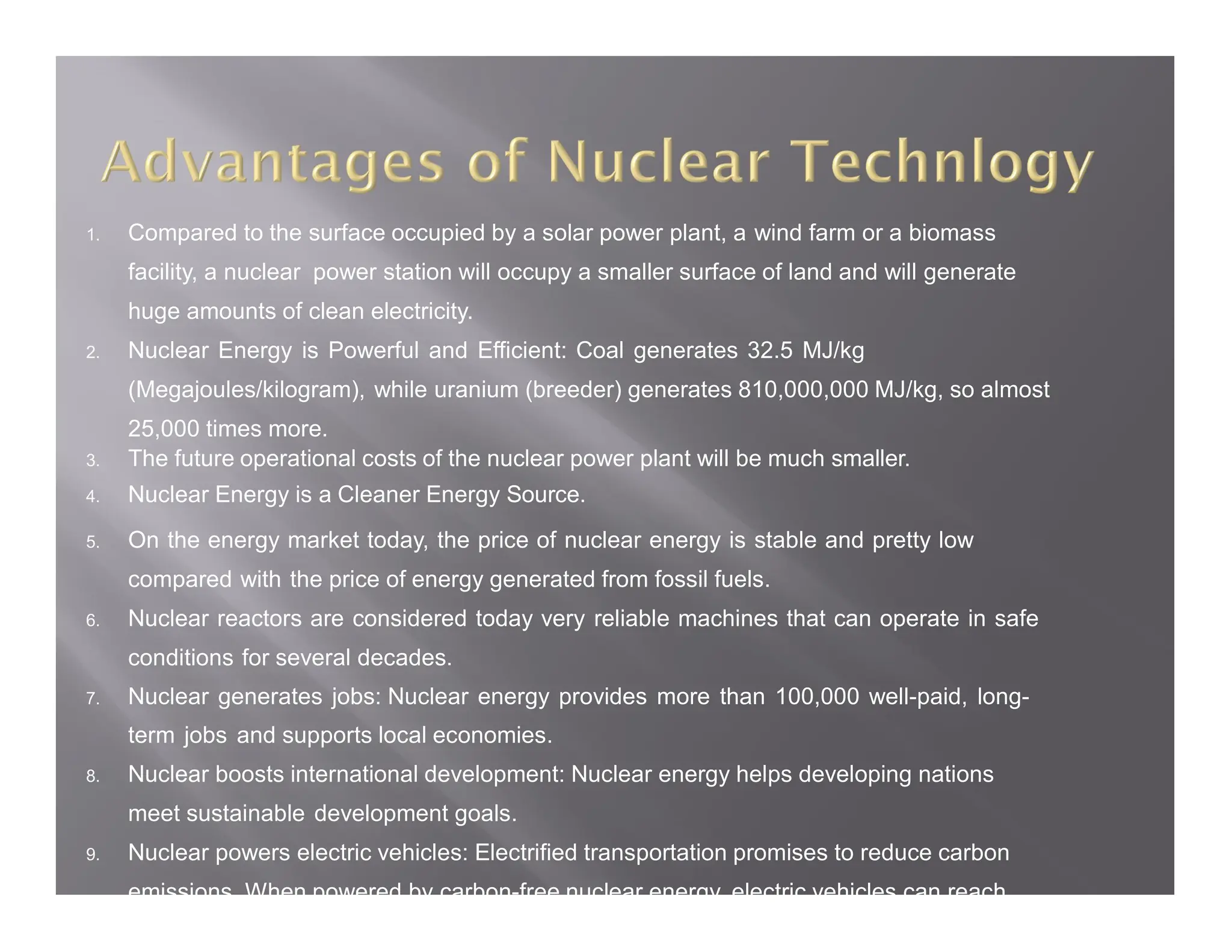 1. Compared to the surface occupied by a solar power plant, a wind farm or a biomass
facility, a nuclear power station will occupy a smaller surface of land and will generate
huge amounts of clean electricity.
2. Nuclear Energy is Powerful and Efficient: Coal generates 32.5 MJ/kg
(Megajoules/kilogram), while uranium (breeder) generates 810,000,000 MJ/kg, so almost
25,000 times more.
3. The future operational costs of the nuclear power plant will be much smaller.
4. Nuclear Energy is a Cleaner Energy Source.
5. On the energy market today, the price of nuclear energy is stable and pretty low
compared with the price of energy generated from fossil fuels.
6. Nuclear reactors are considered today very reliable machines that can operate in safe
conditions for several decades.
7. Nuclear generates jobs: Nuclear energy provides more than 100,000 well-paid, long-
term jobs and supports local economies.
8. Nuclear boosts international development: Nuclear energy helps developing nations
meet sustainable development goals.
9. Nuclear powers electric vehicles: Electrified transportation promises to reduce carbon
emissions. When powered by carbon-free nuclear energy, electric vehicles can reach
 