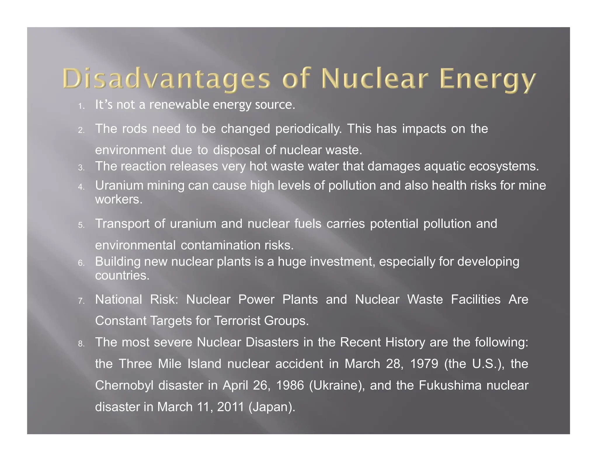 1. It’s not a renewable energy source.
2. The rods need to be changed periodically. This has impacts on the
environment due to disposal of nuclear waste.
3. The reaction releases very hot waste water that damages aquatic ecosystems.
4. Uranium mining can cause high levels of pollution and also health risks for mine
workers.
5. Transport of uranium and nuclear fuels carries potential pollution and
environmental contamination risks.
6. Building new nuclear plants is a huge investment, especially for developing
countries.
7. National Risk: Nuclear Power Plants and Nuclear Waste Facilities Are
Constant Targets for Terrorist Groups.
8. The most severe Nuclear Disasters in the Recent History are the following:
the Three Mile Island nuclear accident in March 28, 1979 (the U.S.), the
Chernobyl disaster in April 26, 1986 (Ukraine), and the Fukushima nuclear
disaster in March 11, 2011 (Japan).
 