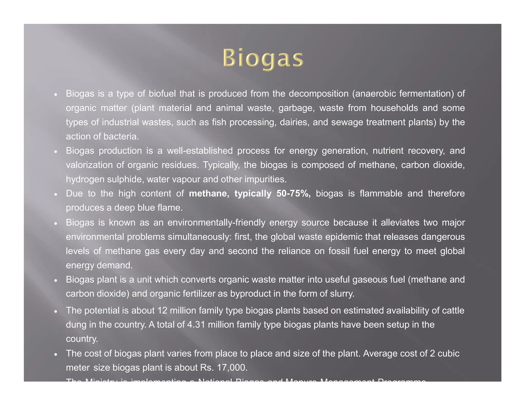  Biogas is a type of biofuel that is produced from the decomposition (anaerobic fermentation) of
organic matter (plant material and animal waste, garbage, waste from households and some
types of industrial wastes, such as fish processing, dairies, and sewage treatment plants) by the
action of bacteria.
 Biogas production is a well-established process for energy generation, nutrient recovery, and
valorization of organic residues. Typically, the biogas is composed of methane, carbon dioxide,
hydrogen sulphide, water vapour and other impurities.
 Due to the high content of methane, typically 50-75%, biogas is flammable and therefore
produces a deep blue flame.
 Biogas is known as an environmentally-friendly energy source because it alleviates two major
environmental problems simultaneously: first, the global waste epidemic that releases dangerous
levels of methane gas every day and second the reliance on fossil fuel energy to meet global
energy demand.
 Biogas plant is a unit which converts organic waste matter into useful gaseous fuel (methane and
carbon dioxide) and organic fertilizer as byproduct in the form of slurry.
 The potential is about 12 million family type biogas plants based on estimated availability of cattle
dung in the country. A total of 4.31 million family type biogas plants have been setup in the
country.
 The cost of biogas plant varies from place to place and size of the plant. Average cost of 2 cubic
meter size biogas plant is about Rs. 17,000.
 The Ministry is implementing a National Biogas and Manure Management Programme
 