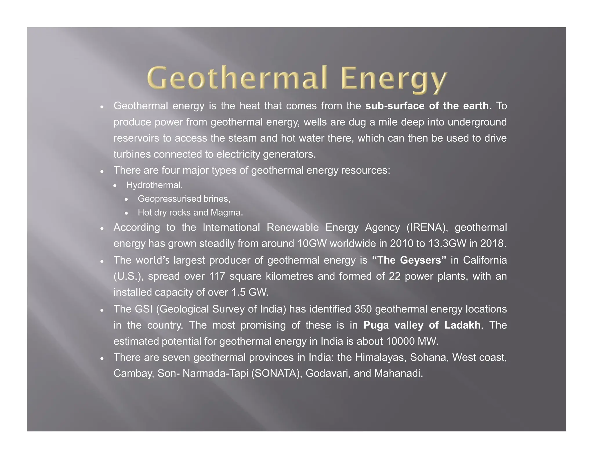  Geothermal energy is the heat that comes from the sub-surface of the earth. To
produce power from geothermal energy, wells are dug a mile deep into underground
reservoirs to access the steam and hot water there, which can then be used to drive
turbines connected to electricity generators.
 There are four major types of geothermal energy resources:
 Hydrothermal,
 Geopressurised brines,
 Hot dry rocks and Magma.
 According to the International Renewable Energy Agency (IRENA), geothermal
energy has grown steadily from around 10GW worldwide in 2010 to 13.3GW in 2018.
 The world’s largest producer of geothermal energy is “The Geysers” in California
(U.S.), spread over 117 square kilometres and formed of 22 power plants, with an
installed capacity of over 1.5 GW.
 The GSI (Geological Survey of India) has identified 350 geothermal energy locations
in the country. The most promising of these is in Puga valley of Ladakh. The
estimated potential for geothermal energy in India is about 10000 MW.
 There are seven geothermal provinces in India: the Himalayas, Sohana, West coast,
Cambay, Son- Narmada-Tapi (SONATA), Godavari, and Mahanadi.
 