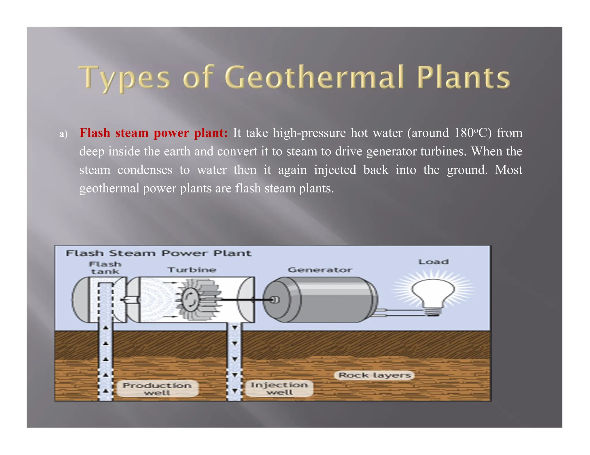 a) Flash steam power plant: It take high-pressure hot water (around 180oC) from
deep inside the earth and convert it to steam to drive generator turbines. When the
steam condenses to water then it again injected back into the ground. Most
geothermal power plants are flash steam plants.
 