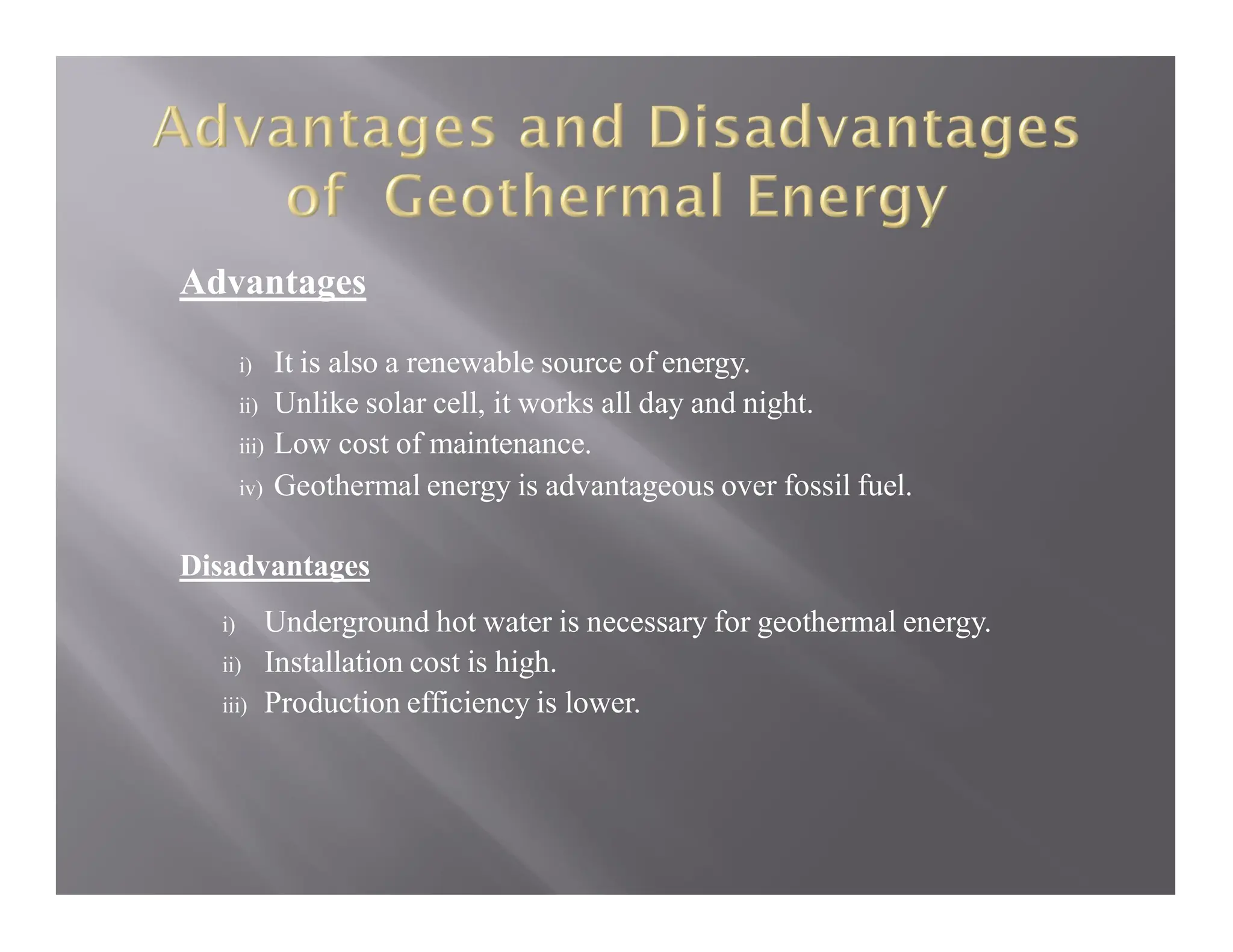 Advantages
i) It is also a renewable source of energy.
ii) Unlike solar cell, it works all day and night.
iii) Low cost of maintenance.
iv) Geothermal energy is advantageous over fossil fuel.
Disadvantages
i) Underground hot water is necessary for geothermal energy.
ii) Installation cost is high.
iii) Production efficiency is lower.
 