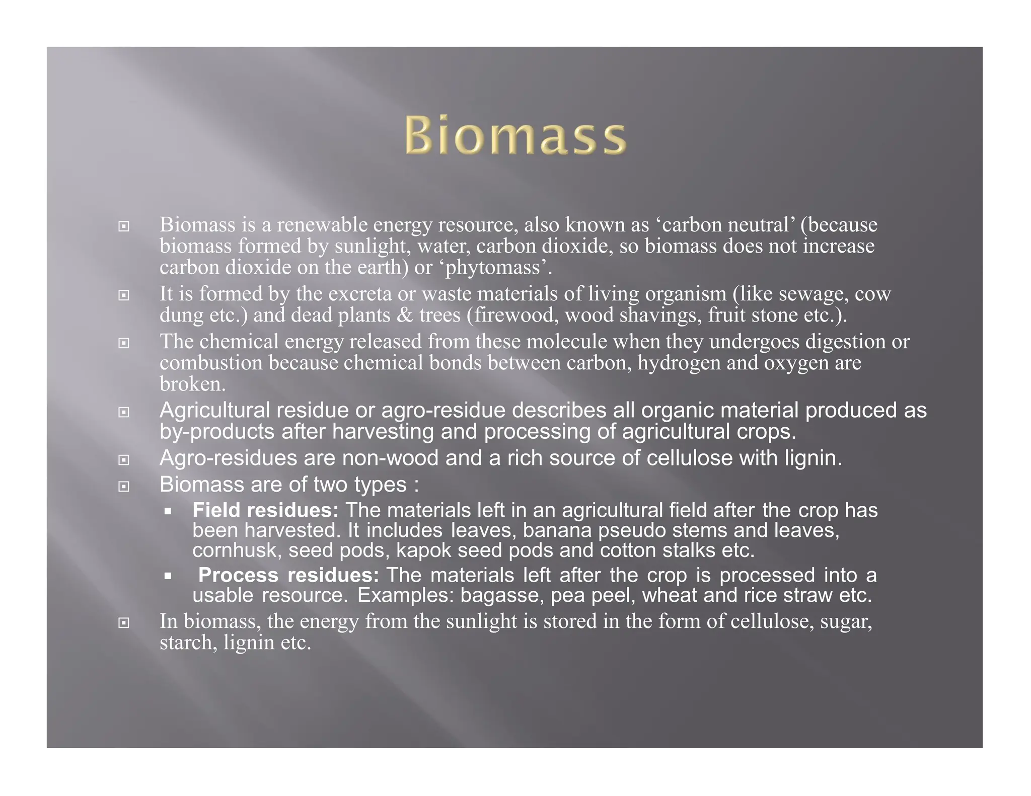  Biomass is a renewable energy resource, also known as ‘carbon neutral’ (because
biomass formed by sunlight, water, carbon dioxide, so biomass does not increase
carbon dioxide on the earth) or ‘phytomass’.
 It is formed by the excreta or waste materials of living organism (like sewage, cow
dung etc.) and dead plants & trees (firewood, wood shavings, fruit stone etc.).
 The chemical energy released from these molecule when they undergoes digestion or
combustion because chemical bonds between carbon, hydrogen and oxygen are
broken.
 Agricultural residue or agro-residue describes all organic material produced as
by-products after harvesting and processing of agricultural crops.
 Agro-residues are non-wood and a rich source of cellulose with lignin.
 Biomass are of two types :
 Field residues: The materials left in an agricultural field after the crop has
been harvested. It includes leaves, banana pseudo stems and leaves,
cornhusk, seed pods, kapok seed pods and cotton stalks etc.
 Process residues: The materials left after the crop is processed into a
usable resource. Examples: bagasse, pea peel, wheat and rice straw etc.
 In biomass, the energy from the sunlight is stored in the form of cellulose, sugar,
starch, lignin etc.
 