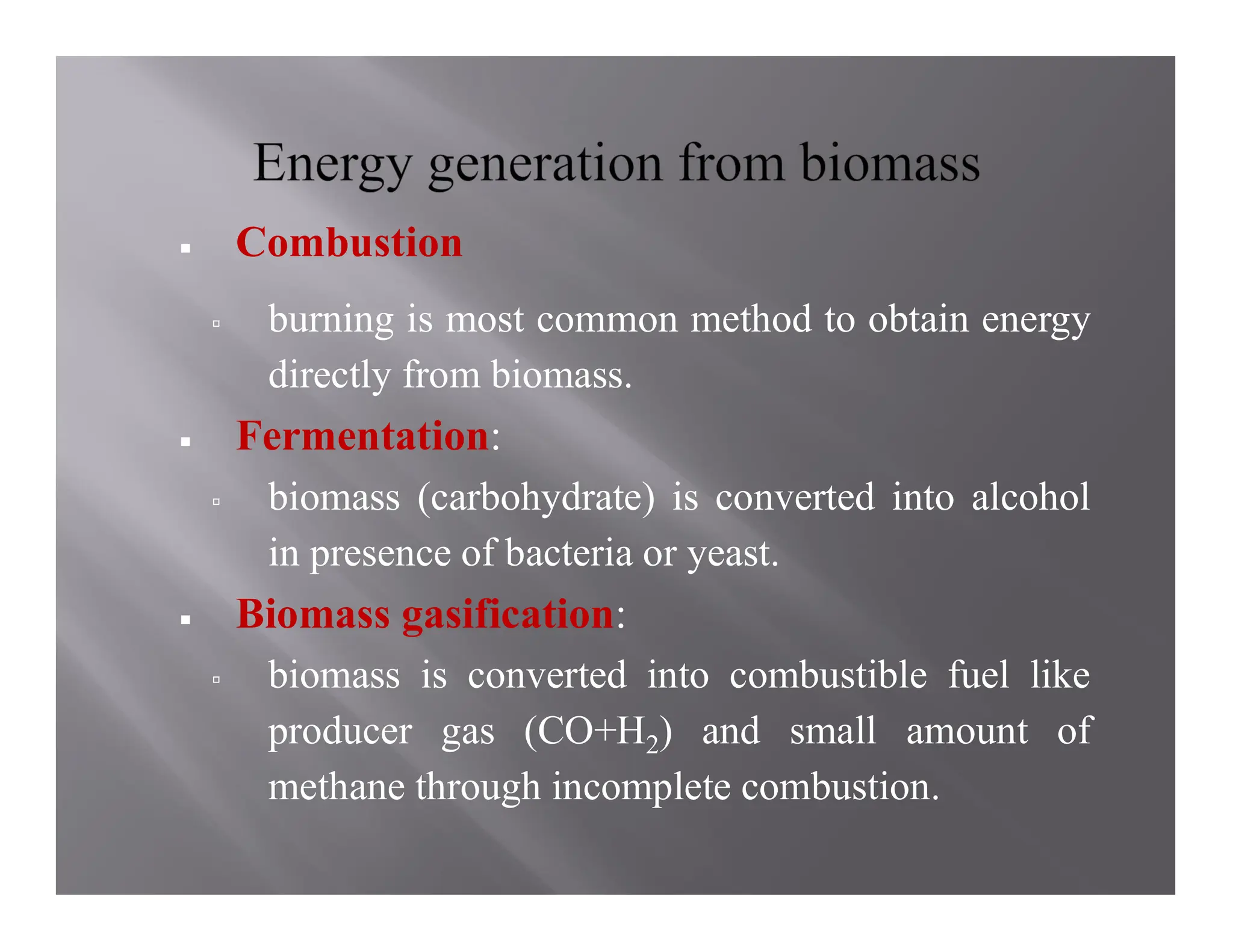  Combustion
 burning is most common method to obtain energy
directly from biomass.
 Fermentation:
 biomass (carbohydrate) is converted into alcohol
in presence of bacteria or yeast.
 Biomass gasification:
 biomass is converted into combustible fuel like
producer gas (CO+H2) and small amount of
methane through incomplete combustion.
 