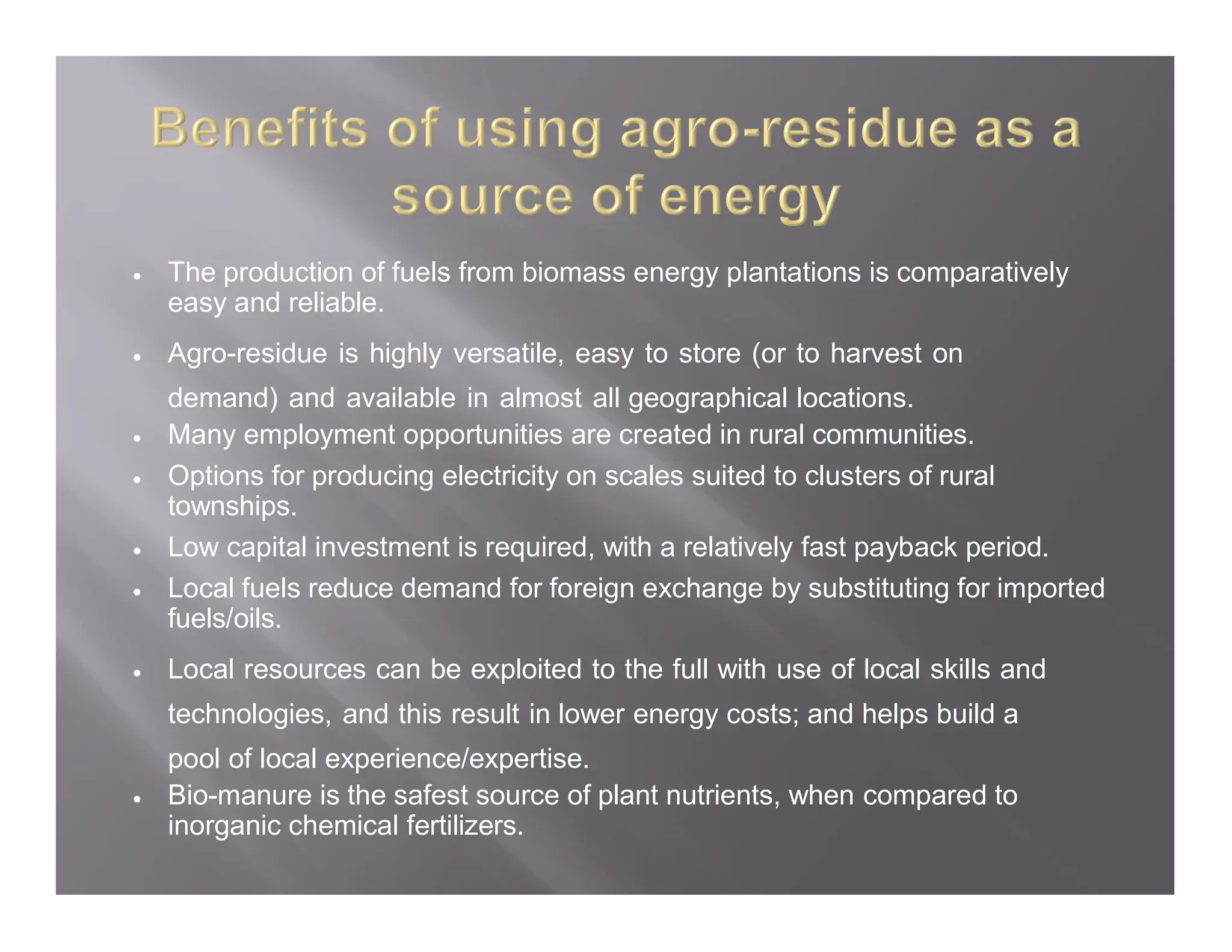  The production of fuels from biomass energy plantations is comparatively
easy and reliable.
 Agro-residue is highly versatile, easy to store (or to harvest on
demand) and available in almost all geographical locations.
 Many employment opportunities are created in rural communities.
 Options for producing electricity on scales suited to clusters of rural
townships.
 Low capital investment is required, with a relatively fast payback period.
 Local fuels reduce demand for foreign exchange by substituting for imported
fuels/oils.
 Local resources can be exploited to the full with use of local skills and
technologies, and this result in lower energy costs; and helps build a
pool of local experience/expertise.
 Bio-manure is the safest source of plant nutrients, when compared to
inorganic chemical fertilizers.
 