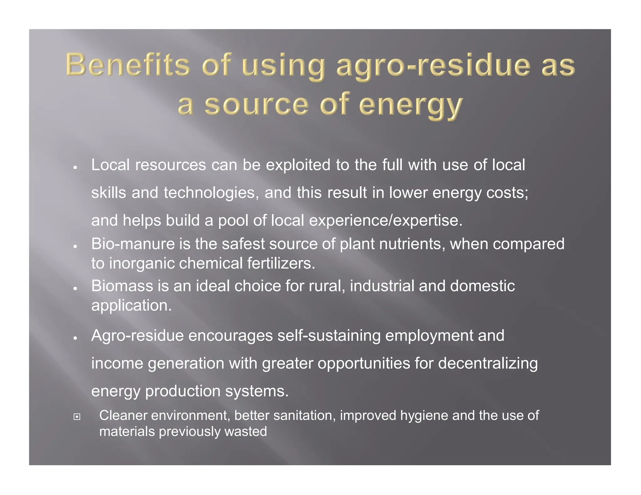  Local resources can be exploited to the full with use of local
skills and technologies, and this result in lower energy costs;
and helps build a pool of local experience/expertise.
 Bio-manure is the safest source of plant nutrients, when compared
to inorganic chemical fertilizers.
 Biomass is an ideal choice for rural, industrial and domestic
application.
 Agro-residue encourages self-sustaining employment and
income generation with greater opportunities for decentralizing
energy production systems.
 Cleaner environment, better sanitation, improved hygiene and the use of
materials previously wasted
 