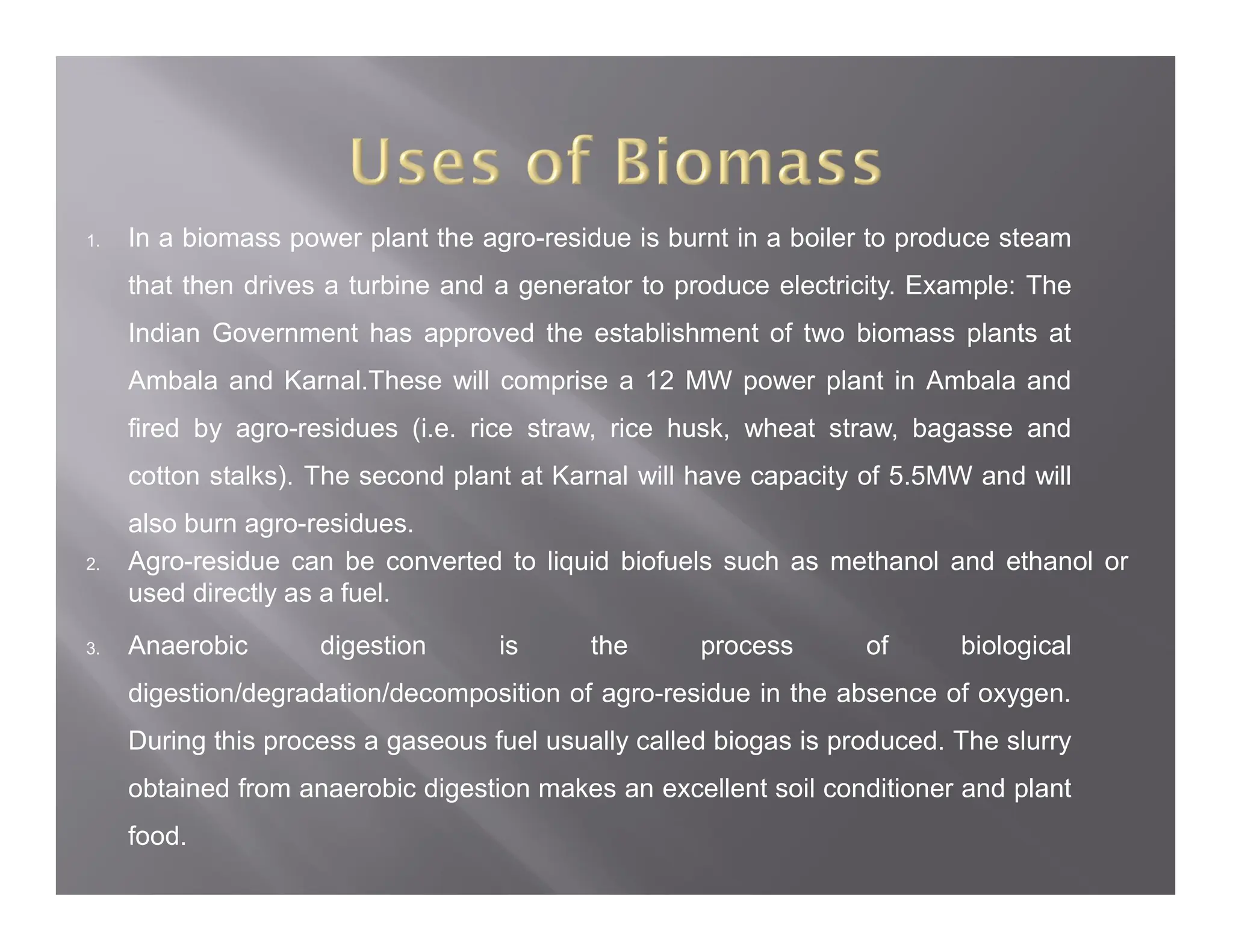1. In a biomass power plant the agro-residue is burnt in a boiler to produce steam
that then drives a turbine and a generator to produce electricity. Example: The
Indian Government has approved the establishment of two biomass plants at
Ambala and Karnal.These will comprise a 12 MW power plant in Ambala and
fired by agro-residues (i.e. rice straw, rice husk, wheat straw, bagasse and
cotton stalks). The second plant at Karnal will have capacity of 5.5MW and will
also burn agro-residues.
2. Agro-residue can be converted to liquid biofuels such as methanol and ethanol or
used directly as a fuel.
3. Anaerobic digestion is the process of biological
digestion/degradation/decomposition of agro-residue in the absence of oxygen.
During this process a gaseous fuel usually called biogas is produced. The slurry
obtained from anaerobic digestion makes an excellent soil conditioner and plant
food.
 