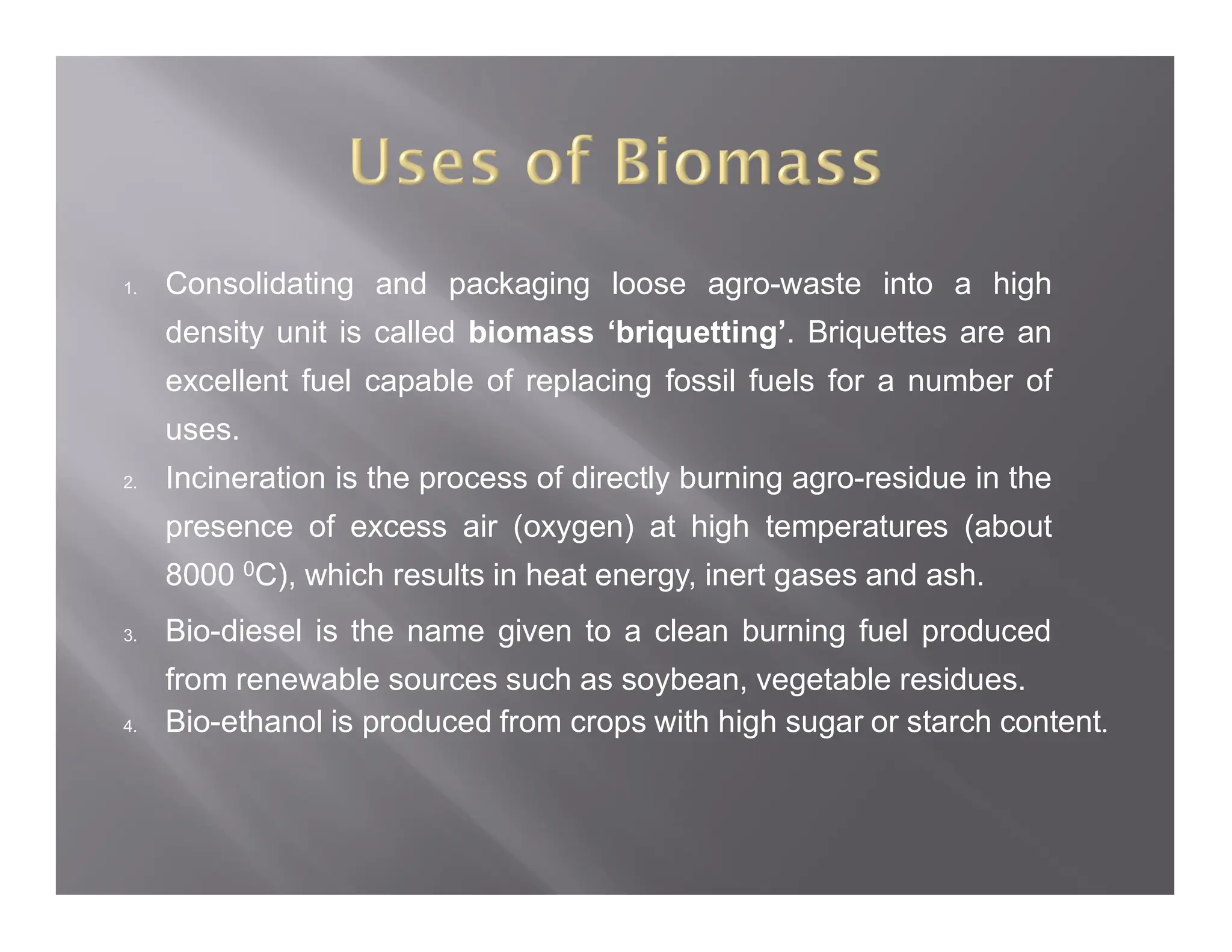 1. Consolidating and packaging loose agro-waste into a high
density unit is called biomass ‘briquetting’. Briquettes are an
excellent fuel capable of replacing fossil fuels for a number of
uses.
2. Incineration is the process of directly burning agro-residue in the
presence of excess air (oxygen) at high temperatures (about
8000 0C), which results in heat energy, inert gases and ash.
3. Bio-diesel is the name given to a clean burning fuel produced
from renewable sources such as soybean, vegetable residues.
4. Bio-ethanol is produced from crops with high sugar or starch content.
 