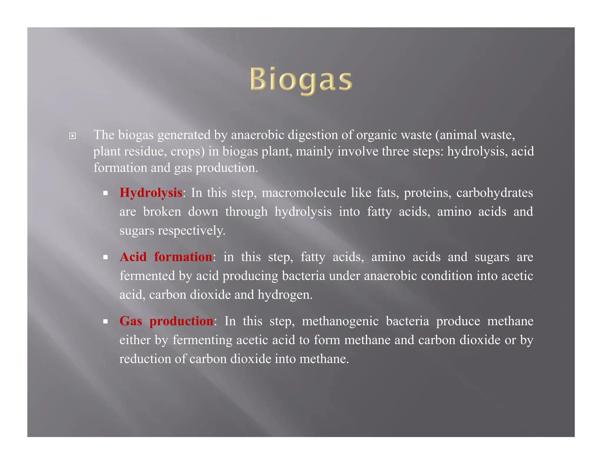  The biogas generated by anaerobic digestion of organic waste (animal waste,
plant residue, crops) in biogas plant, mainly involve three steps: hydrolysis, acid
formation and gas production.
 Hydrolysis: In this step, macromolecule like fats, proteins, carbohydrates
are broken down through hydrolysis into fatty acids, amino acids and
sugars respectively.
 Acid formation: in this step, fatty acids, amino acids and sugars are
fermented by acid producing bacteria under anaerobic condition into acetic
acid, carbon dioxide and hydrogen.
 Gas production: In this step, methanogenic bacteria produce methane
either by fermenting acetic acid to form methane and carbon dioxide or by
reduction of carbon dioxide into methane.
 