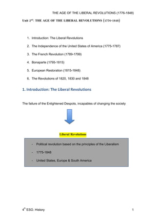 THE AGE OF THE LIBERAL REVOLUTIONS (1776-1848)

Unit 2nd: THE AGE OF THE LIBERAL REVOLUTIONS (1776-1848)




      1. Introduction: The Liberal Revolutions

      2. The Independence of the United States of America (1775-1787)

      3. The French Revolution (1789-1799)

      4. Bonaparte (1795-1815)

      5. European Restoration (1815-1848)

      6. The Revolutions of 1820, 1830 and 1848


1. Introduction: The Liberal Revolutions


The failure of the Enlightened Despots, incapables of changing the society




                              Liberal Revolutions


         -   Political revolution based on the principles of the Liberalism

         -   1775-1848

         -   United States, Europe & South America




 th
4 ESO. History                                                                1
 