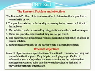 UNIT 2nd
The Research Problem and objectives
The Research Problem .5 factors to consider to determine that a problem is
researchable or not.
1. The problem existing in the locality or country but no known solution to
the problem.
2. The solution can be answered by using statistical methods and techniques.
3. There are probable solutions but they are not yet tested.
4. The occurrence of phenomena requires scientific investigation to arrive at
precise solution.
5. Serious needs/problems of the people where it demands research.

Research objectives

Research objectives are a specification of the ultimate reason for carrying out
research in the first place. They help in developing a specific list of
information needs. Only when the researcher knows the problem that
management wants to solve can the research project be designed to
provide the pertinent information.

 