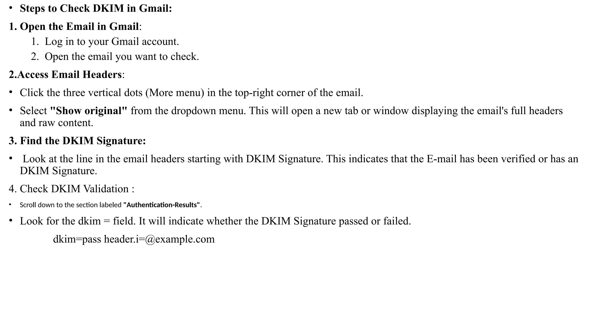 • Steps to Check DKIM in Gmail:
1. Open the Email in Gmail:
1. Log in to your Gmail account.
2. Open the email you want to check.
2.Access Email Headers:
• Click the three vertical dots (More menu) in the top-right corner of the email.
• Select "Show original" from the dropdown menu. This will open a new tab or window displaying the email's full headers
and raw content.
3. Find the DKIM Signature:
• Look at the line in the email headers starting with DKIM Signature. This indicates that the E-mail has been verified or has an
DKIM Signature.
4. Check DKIM Validation :
• Scroll down to the section labeled "Authentication-Results".
• Look for the dkim = field. It will indicate whether the DKIM Signature passed or failed.
dkim=pass header.i=@example.com
 