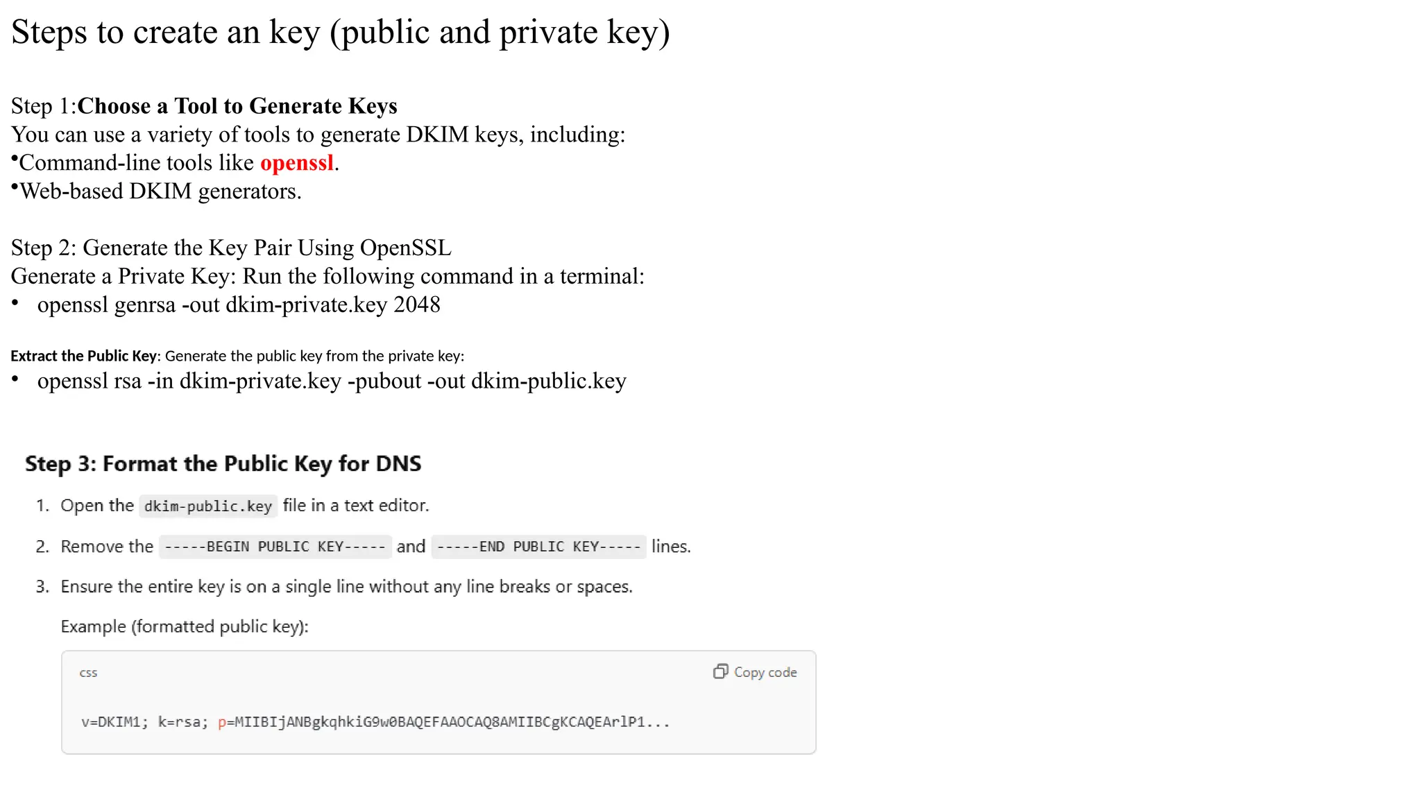 Steps to create an key (public and private key)
Step 1:Choose a Tool to Generate Keys
You can use a variety of tools to generate DKIM keys, including:
•Command-line tools like openssl.
•Web-based DKIM generators.
Step 2: Generate the Key Pair Using OpenSSL
Generate a Private Key: Run the following command in a terminal:
• openssl genrsa -out dkim-private.key 2048
Extract the Public Key: Generate the public key from the private key:
• openssl rsa -in dkim-private.key -pubout -out dkim-public.key
 
