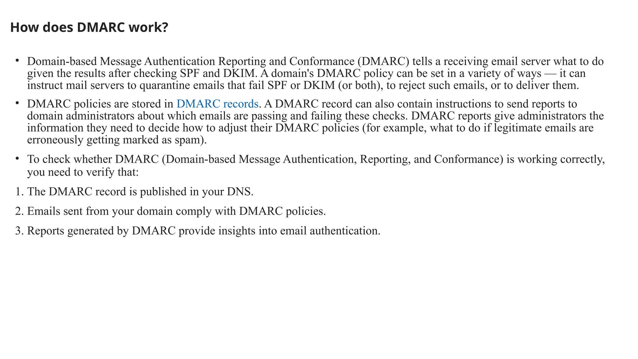 How does DMARC work?
• Domain-based Message Authentication Reporting and Conformance (DMARC) tells a receiving email server what to do
given the results after checking SPF and DKIM. A domain's DMARC policy can be set in a variety of ways — it can
instruct mail servers to quarantine emails that fail SPF or DKIM (or both), to reject such emails, or to deliver them.
• DMARC policies are stored in DMARC records. A DMARC record can also contain instructions to send reports to
domain administrators about which emails are passing and failing these checks. DMARC reports give administrators the
information they need to decide how to adjust their DMARC policies (for example, what to do if legitimate emails are
erroneously getting marked as spam).
• To check whether DMARC (Domain-based Message Authentication, Reporting, and Conformance) is working correctly,
you need to verify that:
1. The DMARC record is published in your DNS.
2. Emails sent from your domain comply with DMARC policies.
3. Reports generated by DMARC provide insights into email authentication.
 