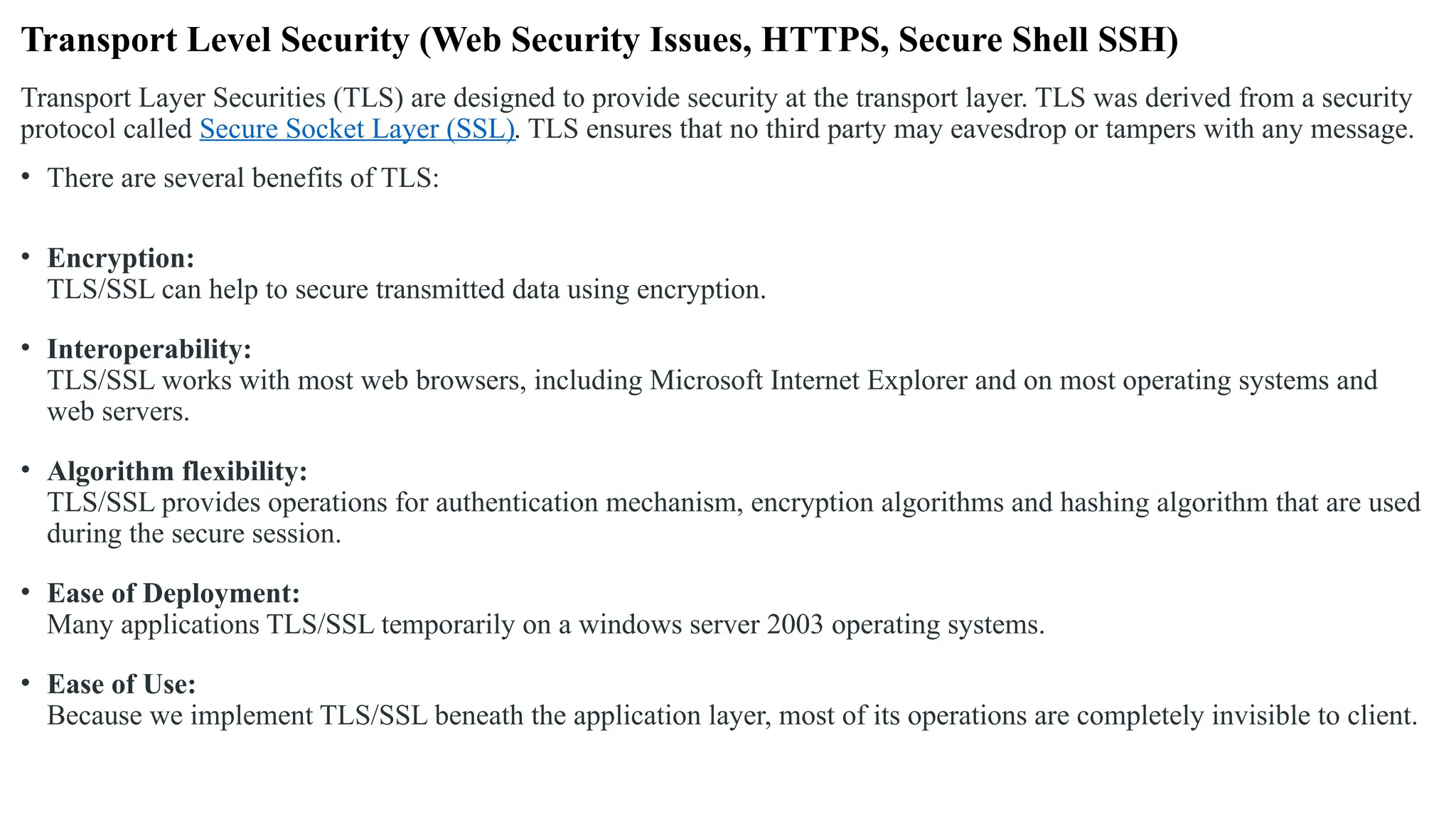 Transport Level Security (Web Security Issues, HTTPS, Secure Shell SSH)
Transport Layer Securities (TLS) are designed to provide security at the transport layer. TLS was derived from a security
protocol called Secure Socket Layer (SSL). TLS ensures that no third party may eavesdrop or tampers with any message.
• There are several benefits of TLS:
• Encryption:
TLS/SSL can help to secure transmitted data using encryption.
• Interoperability:
TLS/SSL works with most web browsers, including Microsoft Internet Explorer and on most operating systems and
web servers.
• Algorithm flexibility:
TLS/SSL provides operations for authentication mechanism, encryption algorithms and hashing algorithm that are used
during the secure session.
• Ease of Deployment:
Many applications TLS/SSL temporarily on a windows server 2003 operating systems.
• Ease of Use:
Because we implement TLS/SSL beneath the application layer, most of its operations are completely invisible to client.
 
