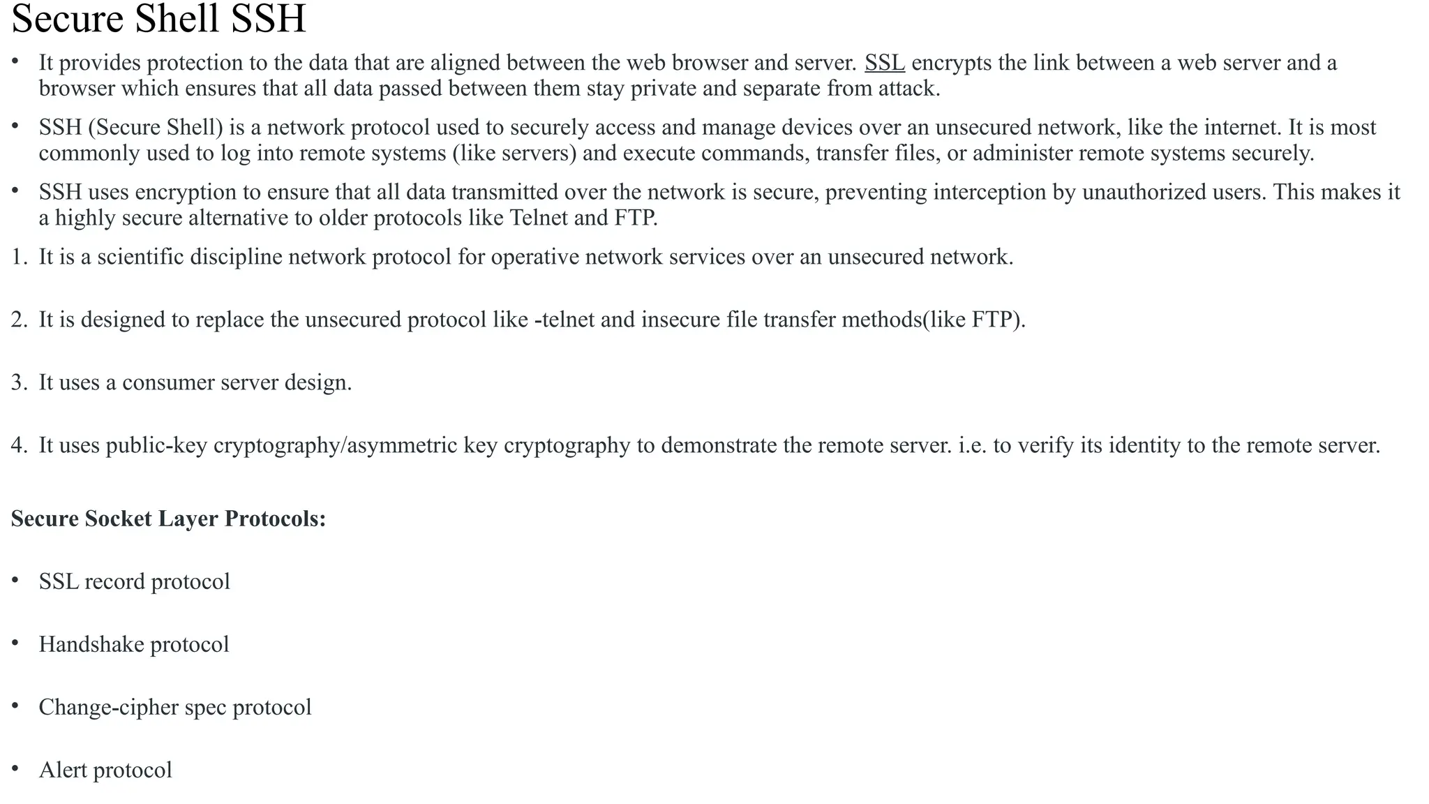Secure Shell SSH
• It provides protection to the data that are aligned between the web browser and server. SSL encrypts the link between a web server and a
browser which ensures that all data passed between them stay private and separate from attack.
• SSH (Secure Shell) is a network protocol used to securely access and manage devices over an unsecured network, like the internet. It is most
commonly used to log into remote systems (like servers) and execute commands, transfer files, or administer remote systems securely.
• SSH uses encryption to ensure that all data transmitted over the network is secure, preventing interception by unauthorized users. This makes it
a highly secure alternative to older protocols like Telnet and FTP.
1. It is a scientific discipline network protocol for operative network services over an unsecured network.
2. It is designed to replace the unsecured protocol like -telnet and insecure file transfer methods(like FTP).
3. It uses a consumer server design.
4. It uses public-key cryptography/asymmetric key cryptography to demonstrate the remote server. i.e. to verify its identity to the remote server.
Secure Socket Layer Protocols:
• SSL record protocol
• Handshake protocol
• Change-cipher spec protocol
• Alert protocol
 
