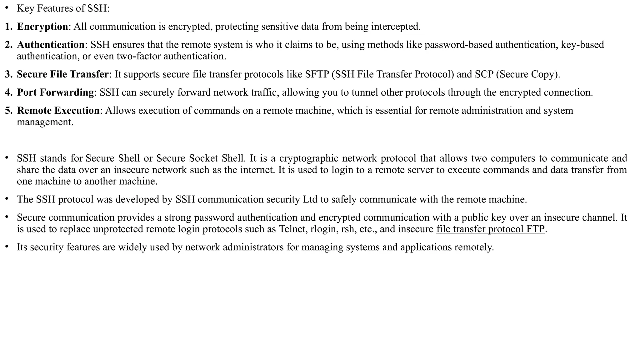 • Key Features of SSH:
1. Encryption: All communication is encrypted, protecting sensitive data from being intercepted.
2. Authentication: SSH ensures that the remote system is who it claims to be, using methods like password-based authentication, key-based
authentication, or even two-factor authentication.
3. Secure File Transfer: It supports secure file transfer protocols like SFTP (SSH File Transfer Protocol) and SCP (Secure Copy).
4. Port Forwarding: SSH can securely forward network traffic, allowing you to tunnel other protocols through the encrypted connection.
5. Remote Execution: Allows execution of commands on a remote machine, which is essential for remote administration and system
management.
• SSH stands for Secure Shell or Secure Socket Shell. It is a cryptographic network protocol that allows two computers to communicate and
share the data over an insecure network such as the internet. It is used to login to a remote server to execute commands and data transfer from
one machine to another machine.
• The SSH protocol was developed by SSH communication security Ltd to safely communicate with the remote machine.
• Secure communication provides a strong password authentication and encrypted communication with a public key over an insecure channel. It
is used to replace unprotected remote login protocols such as Telnet, rlogin, rsh, etc., and insecure file transfer protocol FTP.
• Its security features are widely used by network administrators for managing systems and applications remotely.
 