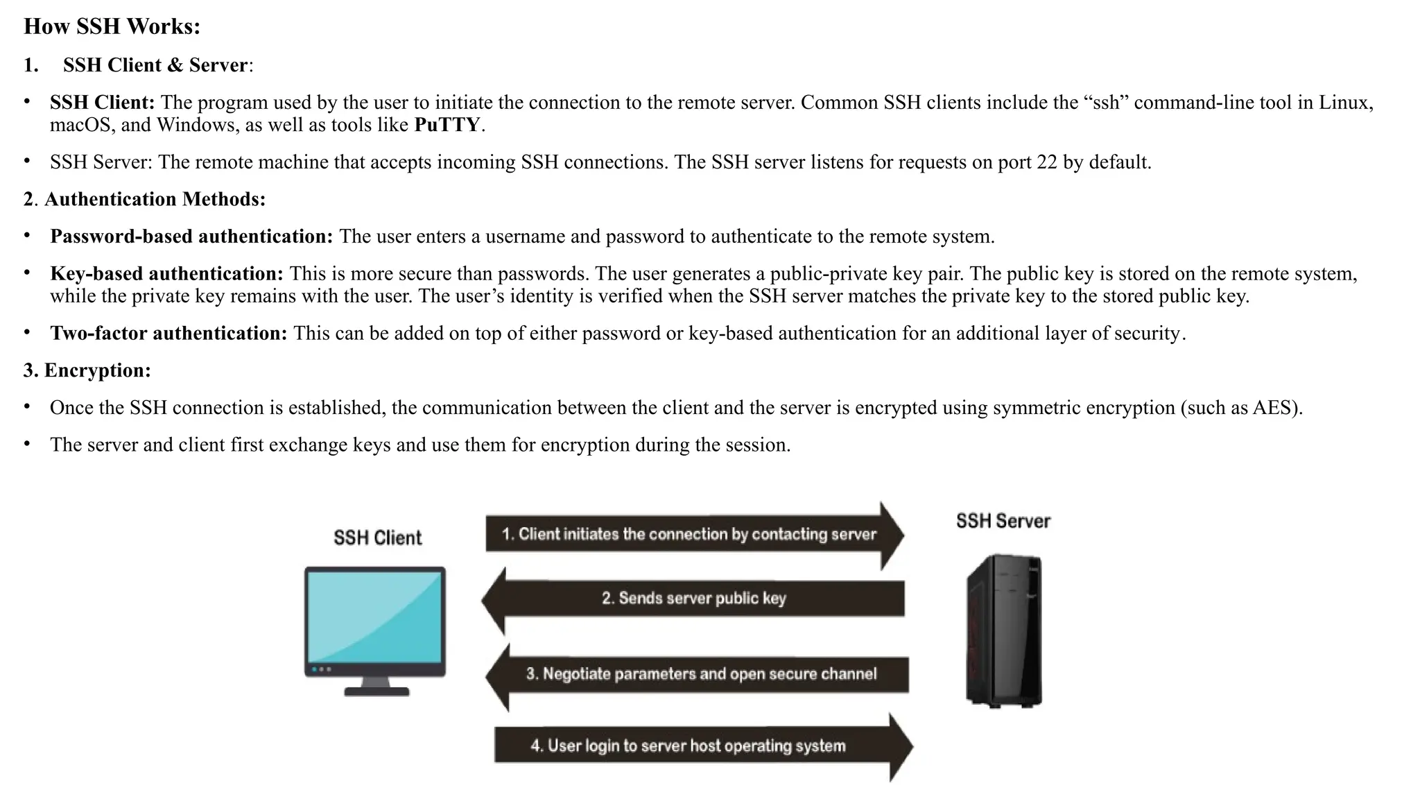 How SSH Works:
1. SSH Client & Server:
• SSH Client: The program used by the user to initiate the connection to the remote server. Common SSH clients include the “ssh” command-line tool in Linux,
macOS, and Windows, as well as tools like PuTTY.
• SSH Server: The remote machine that accepts incoming SSH connections. The SSH server listens for requests on port 22 by default.
2. Authentication Methods:
• Password-based authentication: The user enters a username and password to authenticate to the remote system.
• Key-based authentication: This is more secure than passwords. The user generates a public-private key pair. The public key is stored on the remote system,
while the private key remains with the user. The user’s identity is verified when the SSH server matches the private key to the stored public key.
• Two-factor authentication: This can be added on top of either password or key-based authentication for an additional layer of security.
3. Encryption:
• Once the SSH connection is established, the communication between the client and the server is encrypted using symmetric encryption (such as AES).
• The server and client first exchange keys and use them for encryption during the session.
 