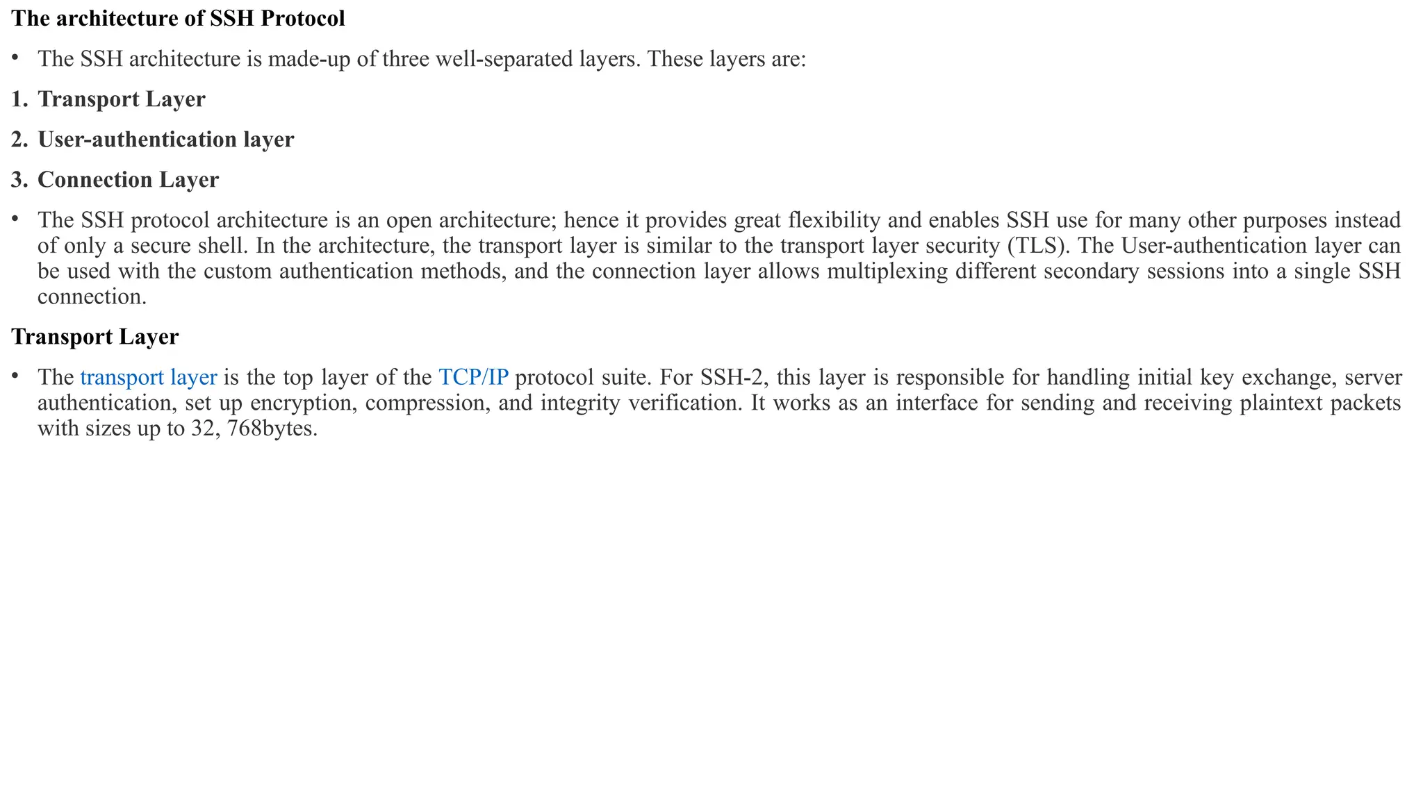 The architecture of SSH Protocol
• The SSH architecture is made-up of three well-separated layers. These layers are:
1. Transport Layer
2. User-authentication layer
3. Connection Layer
• The SSH protocol architecture is an open architecture; hence it provides great flexibility and enables SSH use for many other purposes instead
of only a secure shell. In the architecture, the transport layer is similar to the transport layer security (TLS). The User-authentication layer can
be used with the custom authentication methods, and the connection layer allows multiplexing different secondary sessions into a single SSH
connection.
Transport Layer
• The transport layer is the top layer of the TCP/IP protocol suite. For SSH-2, this layer is responsible for handling initial key exchange, server
authentication, set up encryption, compression, and integrity verification. It works as an interface for sending and receiving plaintext packets
with sizes up to 32, 768bytes.
 