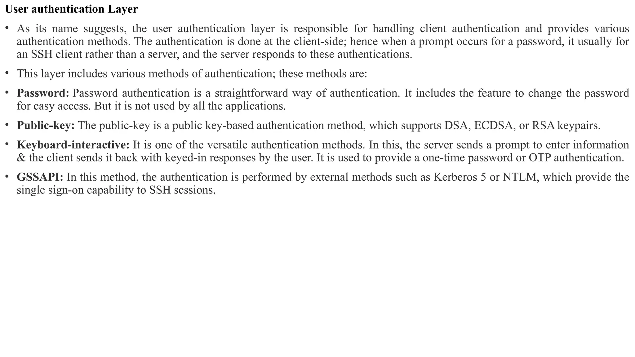 User authentication Layer
• As its name suggests, the user authentication layer is responsible for handling client authentication and provides various
authentication methods. The authentication is done at the client-side; hence when a prompt occurs for a password, it usually for
an SSH client rather than a server, and the server responds to these authentications.
• This layer includes various methods of authentication; these methods are:
• Password: Password authentication is a straightforward way of authentication. It includes the feature to change the password
for easy access. But it is not used by all the applications.
• Public-key: The public-key is a public key-based authentication method, which supports DSA, ECDSA, or RSA keypairs.
• Keyboard-interactive: It is one of the versatile authentication methods. In this, the server sends a prompt to enter information
& the client sends it back with keyed-in responses by the user. It is used to provide a one-time password or OTP authentication.
• GSSAPI: In this method, the authentication is performed by external methods such as Kerberos 5 or NTLM, which provide the
single sign-on capability to SSH sessions.
 