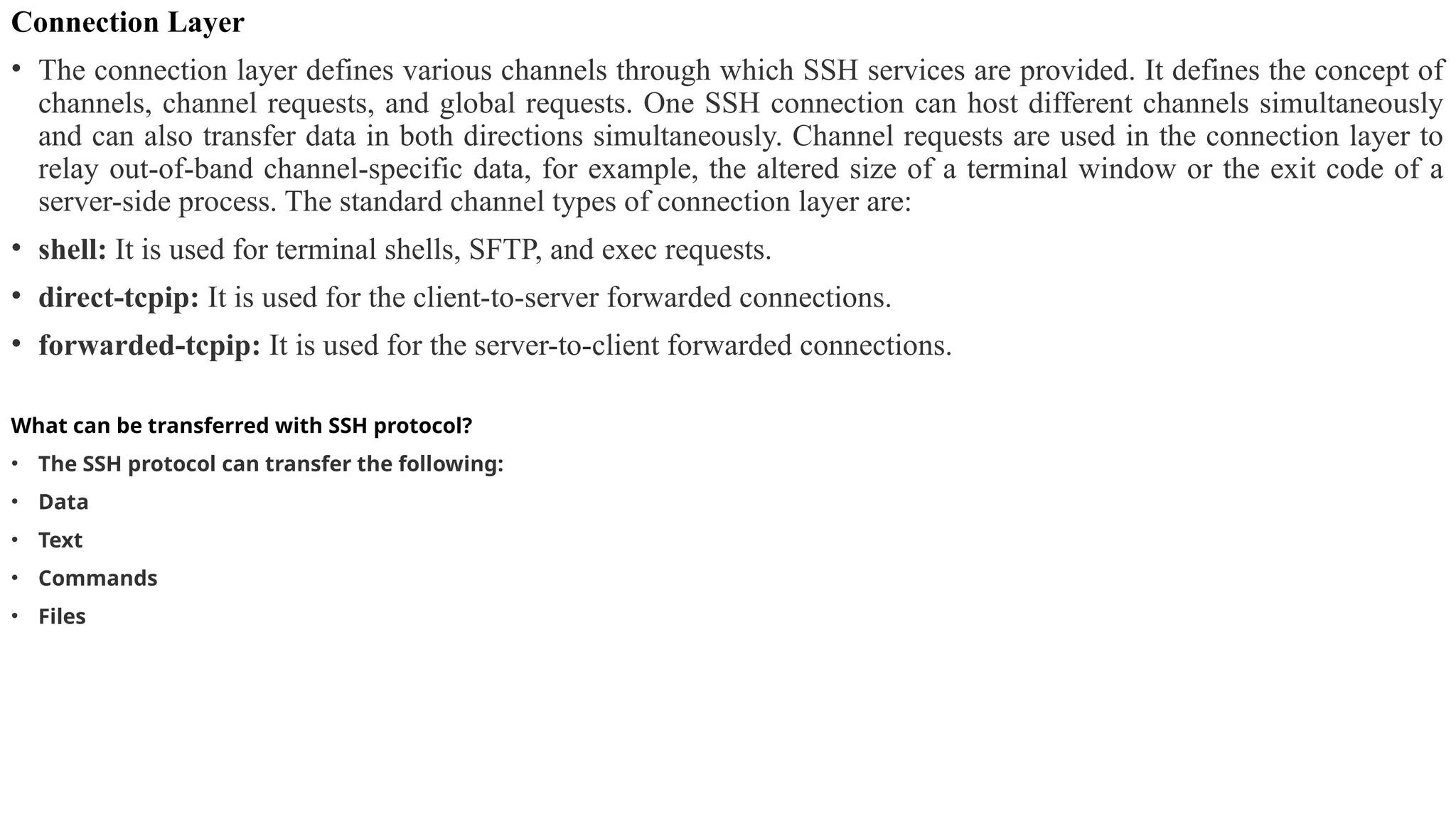 Connection Layer
• The connection layer defines various channels through which SSH services are provided. It defines the concept of
channels, channel requests, and global requests. One SSH connection can host different channels simultaneously
and can also transfer data in both directions simultaneously. Channel requests are used in the connection layer to
relay out-of-band channel-specific data, for example, the altered size of a terminal window or the exit code of a
server-side process. The standard channel types of connection layer are:
• shell: It is used for terminal shells, SFTP, and exec requests.
• direct-tcpip: It is used for the client-to-server forwarded connections.
• forwarded-tcpip: It is used for the server-to-client forwarded connections.
What can be transferred with SSH protocol?
• The SSH protocol can transfer the following:
• Data
• Text
• Commands
• Files
 