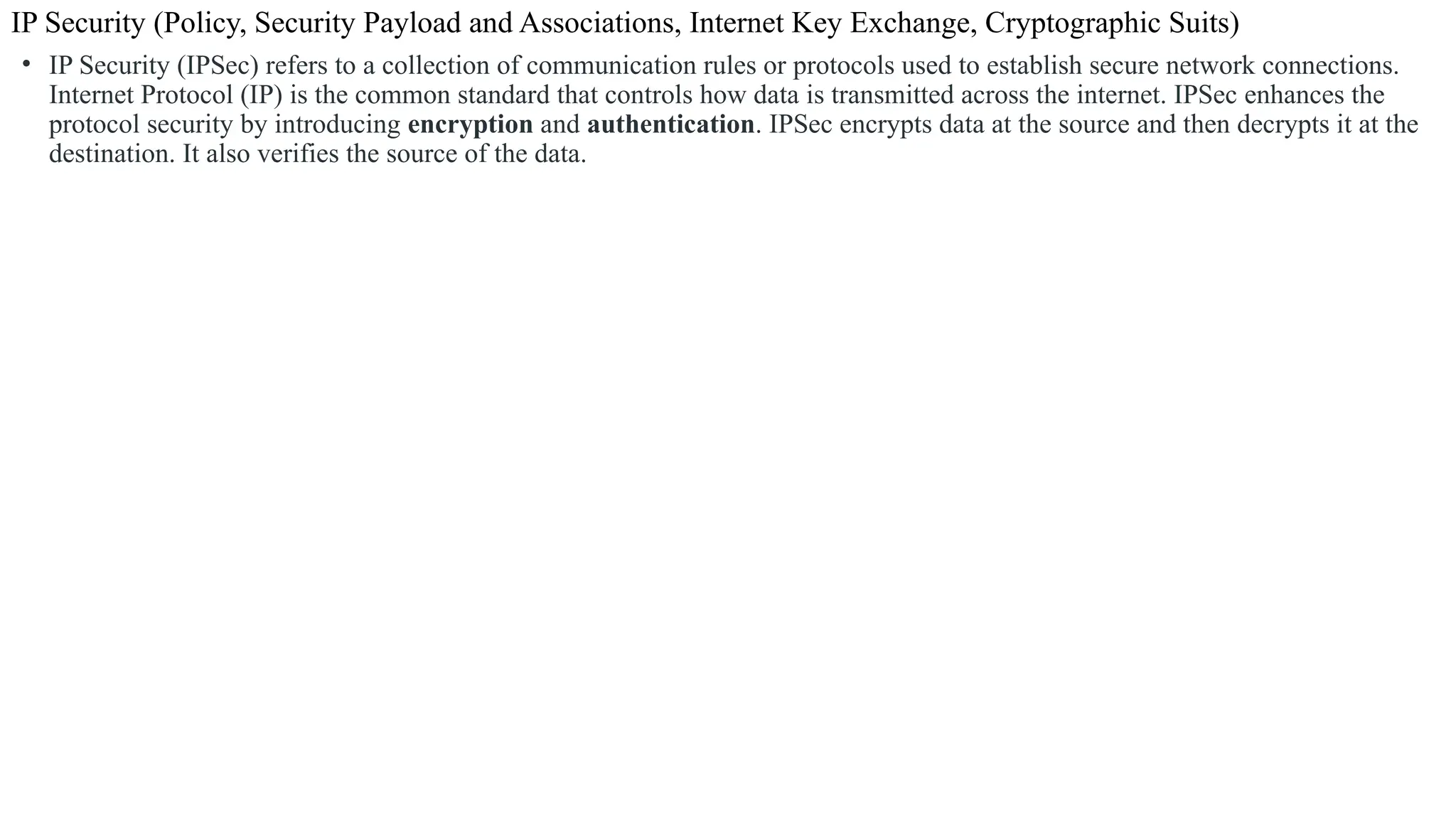 IP Security (Policy, Security Payload and Associations, Internet Key Exchange, Cryptographic Suits)
• IP Security (IPSec) refers to a collection of communication rules or protocols used to establish secure network connections.
Internet Protocol (IP) is the common standard that controls how data is transmitted across the internet. IPSec enhances the
protocol security by introducing encryption and authentication. IPSec encrypts data at the source and then decrypts it at the
destination. It also verifies the source of the data.
 