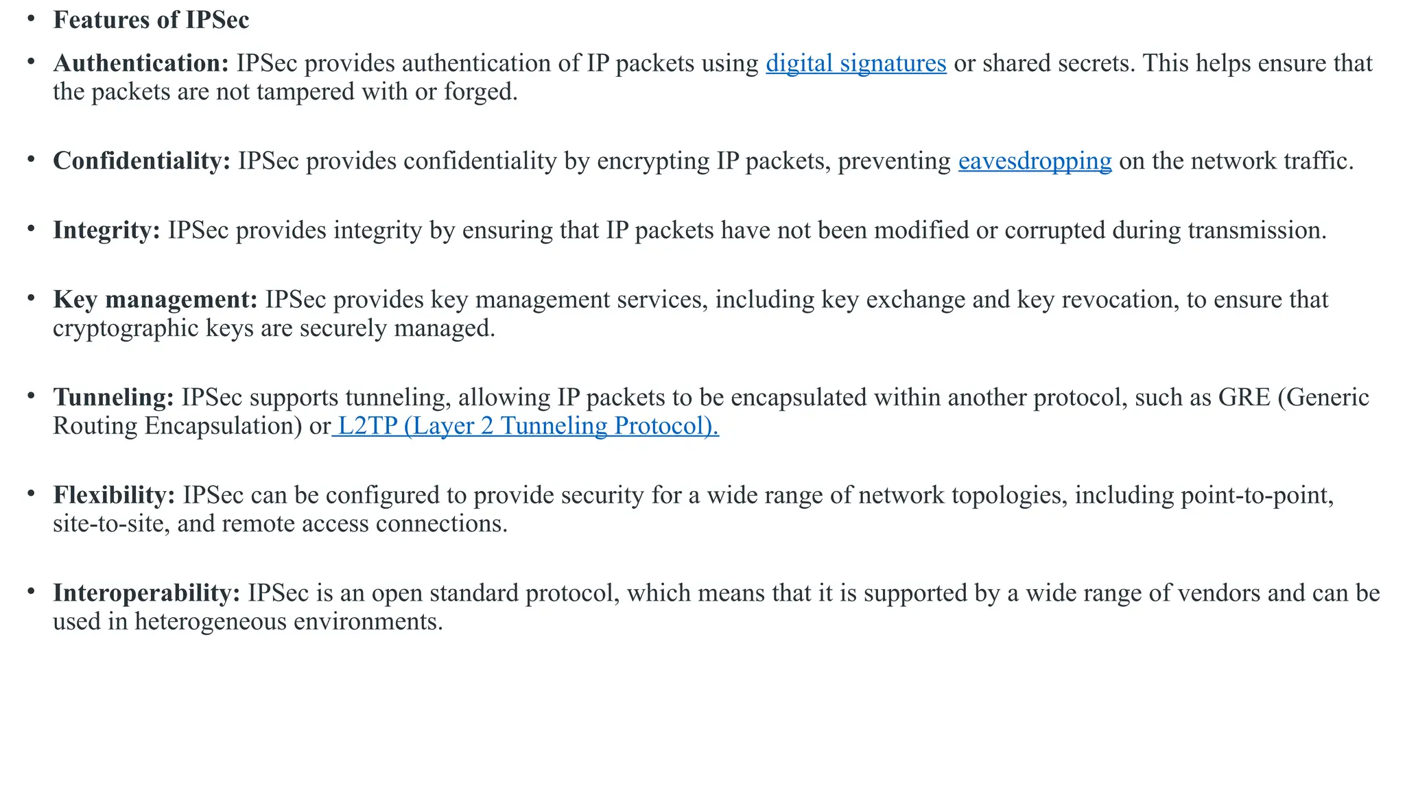 • Features of IPSec
• Authentication: IPSec provides authentication of IP packets using digital signatures or shared secrets. This helps ensure that
the packets are not tampered with or forged.
• Confidentiality: IPSec provides confidentiality by encrypting IP packets, preventing eavesdropping on the network traffic.
• Integrity: IPSec provides integrity by ensuring that IP packets have not been modified or corrupted during transmission.
• Key management: IPSec provides key management services, including key exchange and key revocation, to ensure that
cryptographic keys are securely managed.
• Tunneling: IPSec supports tunneling, allowing IP packets to be encapsulated within another protocol, such as GRE (Generic
Routing Encapsulation) or L2TP (Layer 2 Tunneling Protocol).
• Flexibility: IPSec can be configured to provide security for a wide range of network topologies, including point-to-point,
site-to-site, and remote access connections.
• Interoperability: IPSec is an open standard protocol, which means that it is supported by a wide range of vendors and can be
used in heterogeneous environments.
 