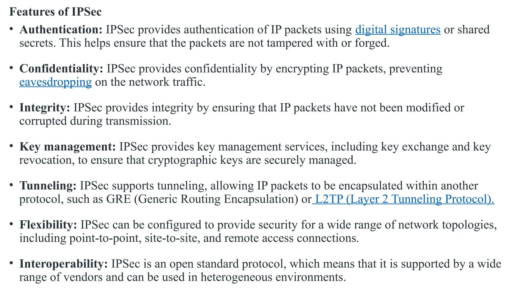 Features of IPSec
• Authentication: IPSec provides authentication of IP packets using digital signatures or shared
secrets. This helps ensure that the packets are not tampered with or forged.
• Confidentiality: IPSec provides confidentiality by encrypting IP packets, preventing
eavesdropping on the network traffic.
• Integrity: IPSec provides integrity by ensuring that IP packets have not been modified or
corrupted during transmission.
• Key management: IPSec provides key management services, including key exchange and key
revocation, to ensure that cryptographic keys are securely managed.
• Tunneling: IPSec supports tunneling, allowing IP packets to be encapsulated within another
protocol, such as GRE (Generic Routing Encapsulation) or L2TP (Layer 2 Tunneling Protocol).
• Flexibility: IPSec can be configured to provide security for a wide range of network topologies,
including point-to-point, site-to-site, and remote access connections.
• Interoperability: IPSec is an open standard protocol, which means that it is supported by a wide
range of vendors and can be used in heterogeneous environments.
 