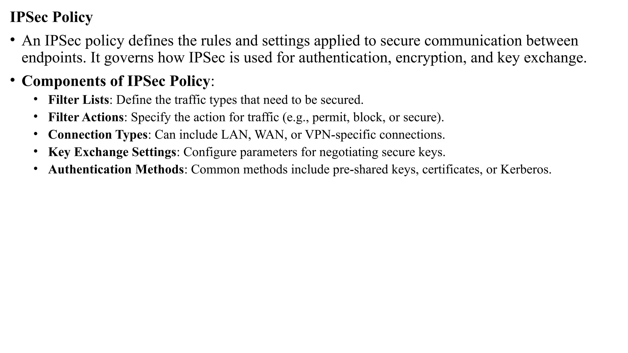 IPSec Policy
• An IPSec policy defines the rules and settings applied to secure communication between
endpoints. It governs how IPSec is used for authentication, encryption, and key exchange.
• Components of IPSec Policy:
• Filter Lists: Define the traffic types that need to be secured.
• Filter Actions: Specify the action for traffic (e.g., permit, block, or secure).
• Connection Types: Can include LAN, WAN, or VPN-specific connections.
• Key Exchange Settings: Configure parameters for negotiating secure keys.
• Authentication Methods: Common methods include pre-shared keys, certificates, or Kerberos.
 