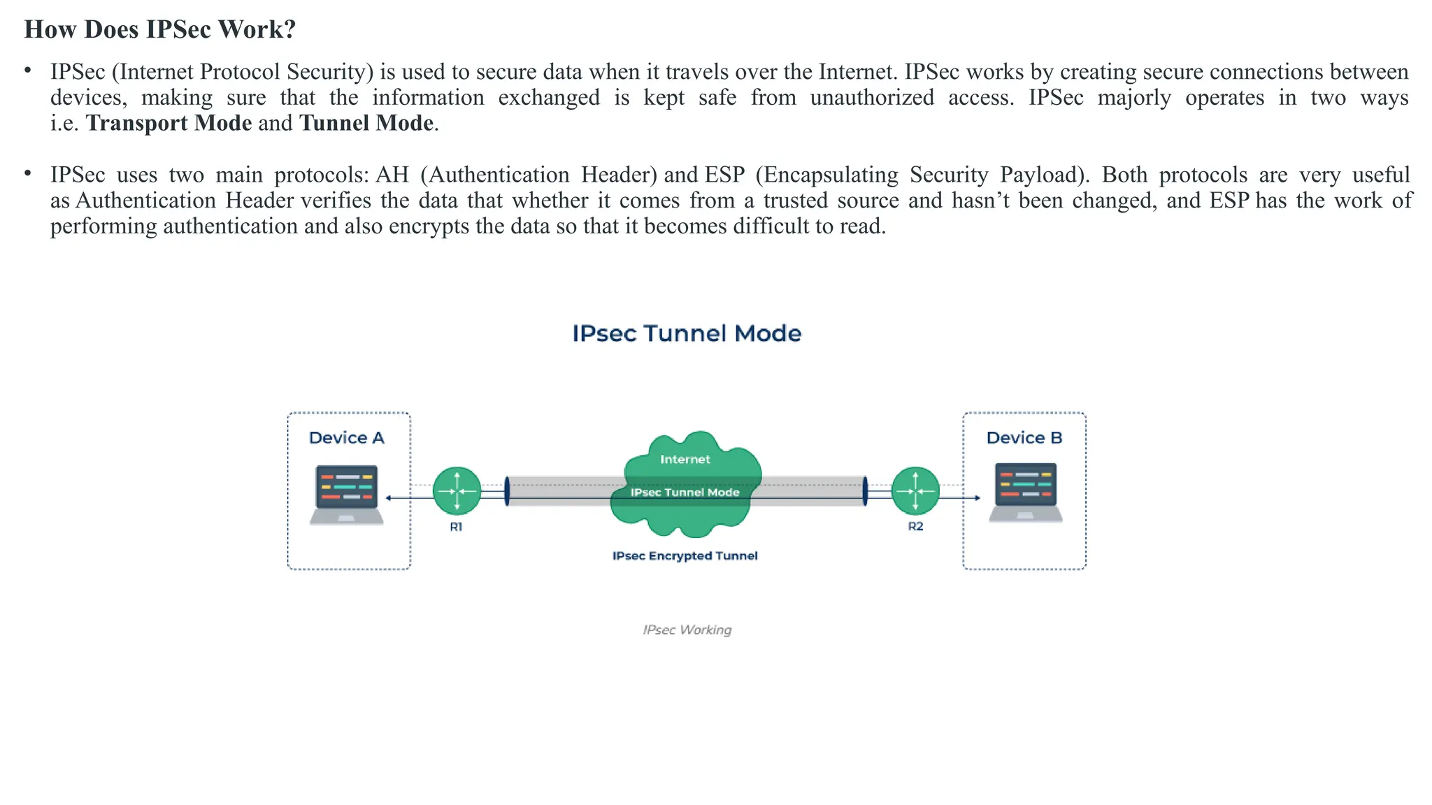 How Does IPSec Work?
• IPSec (Internet Protocol Security) is used to secure data when it travels over the Internet. IPSec works by creating secure connections between
devices, making sure that the information exchanged is kept safe from unauthorized access. IPSec majorly operates in two ways
i.e. Transport Mode and Tunnel Mode.
• IPSec uses two main protocols: AH (Authentication Header) and ESP (Encapsulating Security Payload). Both protocols are very useful
as Authentication Header verifies the data that whether it comes from a trusted source and hasn’t been changed, and ESP has the work of
performing authentication and also encrypts the data so that it becomes difficult to read.
 