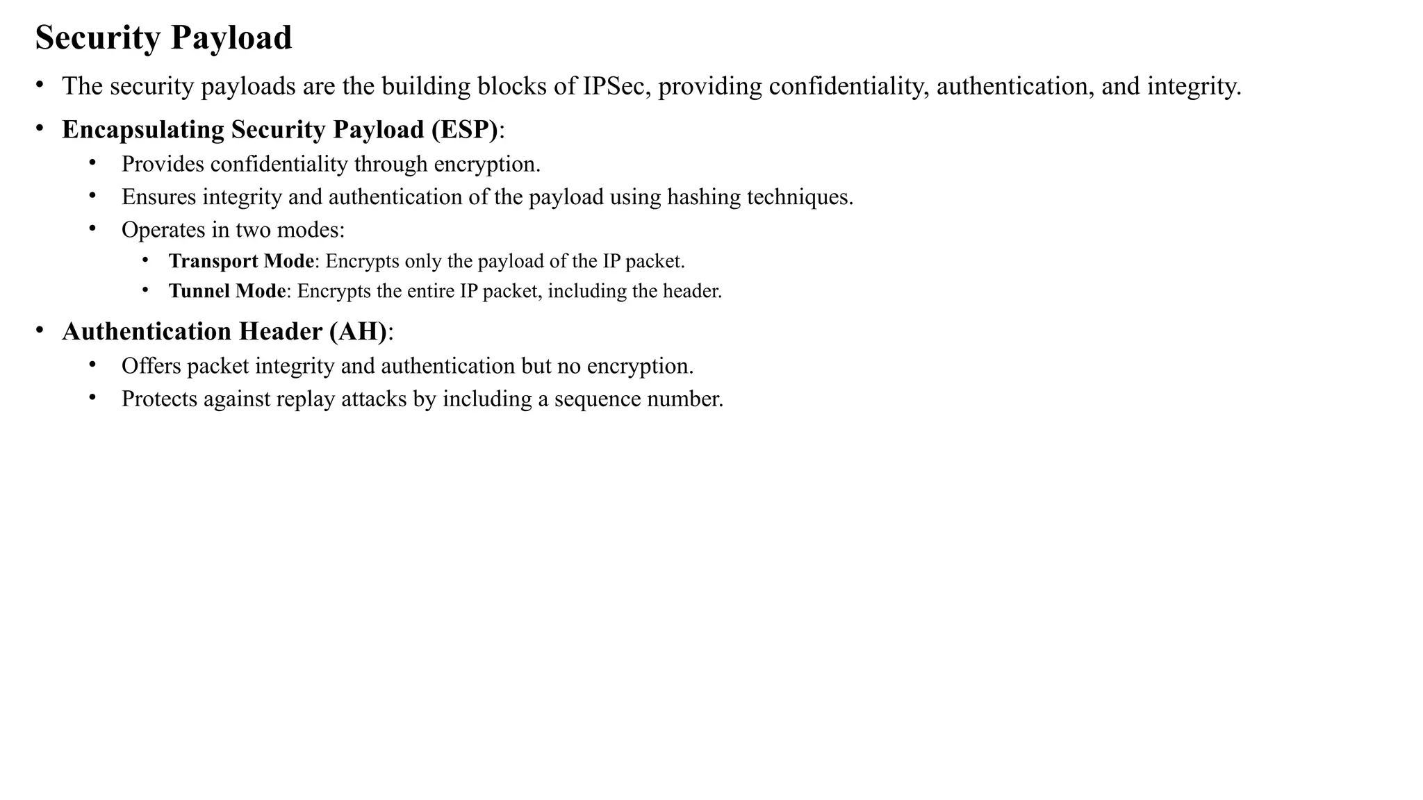 Security Payload
• The security payloads are the building blocks of IPSec, providing confidentiality, authentication, and integrity.
• Encapsulating Security Payload (ESP):
• Provides confidentiality through encryption.
• Ensures integrity and authentication of the payload using hashing techniques.
• Operates in two modes:
• Transport Mode: Encrypts only the payload of the IP packet.
• Tunnel Mode: Encrypts the entire IP packet, including the header.
• Authentication Header (AH):
• Offers packet integrity and authentication but no encryption.
• Protects against replay attacks by including a sequence number.
 