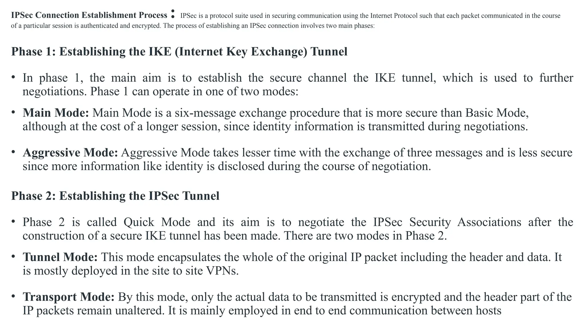 IPSec Connection Establishment Process : IPSec is a protocol suite used in securing communication using the Internet Protocol such that each packet communicated in the course
of a particular session is authenticated and encrypted. The process of establishing an IPSec connection involves two main phases:
Phase 1: Establishing the IKE (Internet Key Exchange) Tunnel
• In phase 1, the main aim is to establish the secure channel the IKE tunnel, which is used to further
negotiations. Phase 1 can operate in one of two modes:
• Main Mode: Main Mode is a six-message exchange procedure that is more secure than Basic Mode,
although at the cost of a longer session, since identity information is transmitted during negotiations.
• Aggressive Mode: Aggressive Mode takes lesser time with the exchange of three messages and is less secure
since more information like identity is disclosed during the course of negotiation.
Phase 2: Establishing the IPSec Tunnel
• Phase 2 is called Quick Mode and its aim is to negotiate the IPSec Security Associations after the
construction of a secure IKE tunnel has been made. There are two modes in Phase 2.
• Tunnel Mode: This mode encapsulates the whole of the original IP packet including the header and data. It
is mostly deployed in the site to site VPNs.
• Transport Mode: By this mode, only the actual data to be transmitted is encrypted and the header part of the
IP packets remain unaltered. It is mainly employed in end to end communication between hosts
 