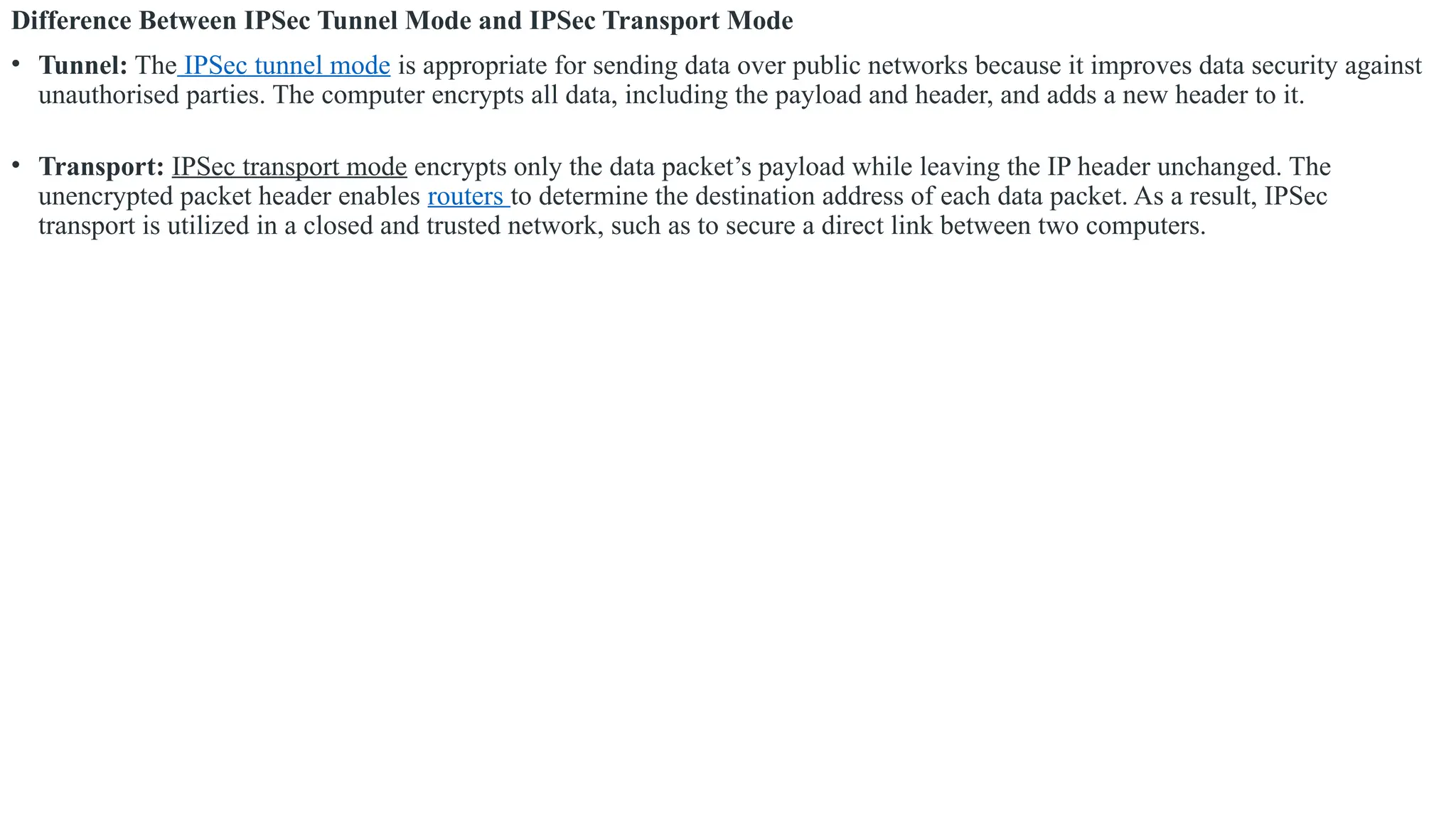 Difference Between IPSec Tunnel Mode and IPSec Transport Mode
• Tunnel: The IPSec tunnel mode is appropriate for sending data over public networks because it improves data security against
unauthorised parties. The computer encrypts all data, including the payload and header, and adds a new header to it.
• Transport: IPSec transport mode encrypts only the data packet’s payload while leaving the IP header unchanged. The
unencrypted packet header enables routers to determine the destination address of each data packet. As a result, IPSec
transport is utilized in a closed and trusted network, such as to secure a direct link between two computers.
 