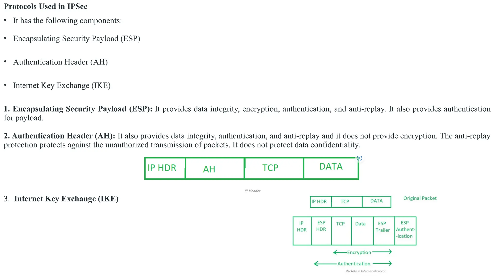 Protocols Used in IPSec
• It has the following components:
• Encapsulating Security Payload (ESP)
• Authentication Header (AH)
• Internet Key Exchange (IKE)
1. Encapsulating Security Payload (ESP): It provides data integrity, encryption, authentication, and anti-replay. It also provides authentication
for payload.
2. Authentication Header (AH): It also provides data integrity, authentication, and anti-replay and it does not provide encryption. The anti-replay
protection protects against the unauthorized transmission of packets. It does not protect data confidentiality.
3. Internet Key Exchange (IKE)
 