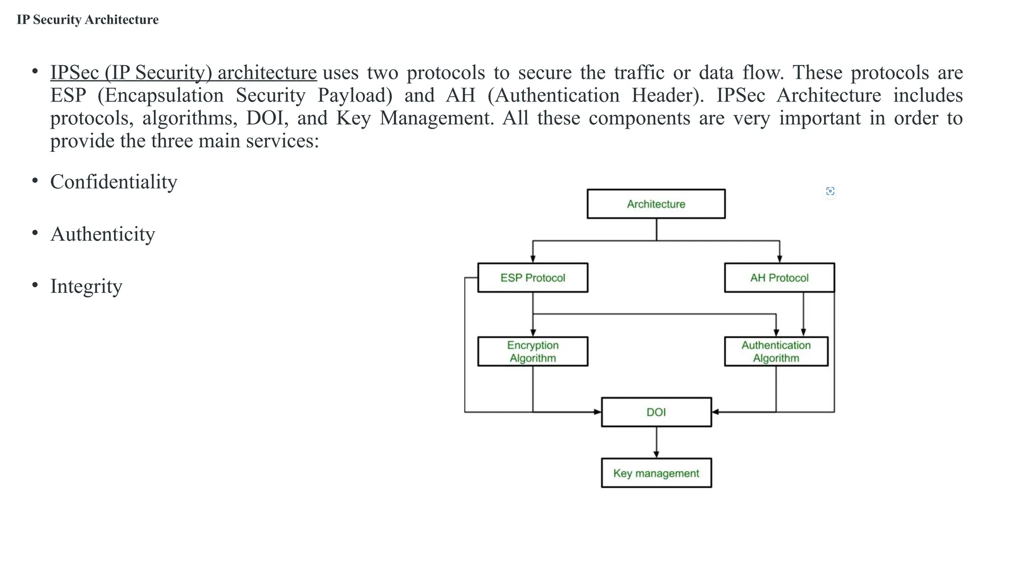 IP Security Architecture
• IPSec (IP Security) architecture uses two protocols to secure the traffic or data flow. These protocols are
ESP (Encapsulation Security Payload) and AH (Authentication Header). IPSec Architecture includes
protocols, algorithms, DOI, and Key Management. All these components are very important in order to
provide the three main services:
• Confidentiality
• Authenticity
• Integrity
 