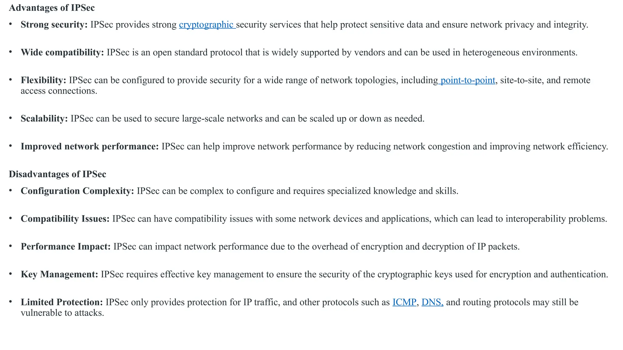 Advantages of IPSec
• Strong security: IPSec provides strong cryptographic security services that help protect sensitive data and ensure network privacy and integrity.
• Wide compatibility: IPSec is an open standard protocol that is widely supported by vendors and can be used in heterogeneous environments.
• Flexibility: IPSec can be configured to provide security for a wide range of network topologies, including point-to-point, site-to-site, and remote
access connections.
• Scalability: IPSec can be used to secure large-scale networks and can be scaled up or down as needed.
• Improved network performance: IPSec can help improve network performance by reducing network congestion and improving network efficiency.
Disadvantages of IPSec
• Configuration Complexity: IPSec can be complex to configure and requires specialized knowledge and skills.
• Compatibility Issues: IPSec can have compatibility issues with some network devices and applications, which can lead to interoperability problems.
• Performance Impact: IPSec can impact network performance due to the overhead of encryption and decryption of IP packets.
• Key Management: IPSec requires effective key management to ensure the security of the cryptographic keys used for encryption and authentication.
• Limited Protection: IPSec only provides protection for IP traffic, and other protocols such as ICMP, DNS, and routing protocols may still be
vulnerable to attacks.
 